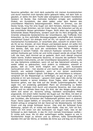 115
Severino geheißen, der mich derb auslachte mit meinen Kunststückchen
und durch manches mich beinahe dahin gebracht hätte, mit dem Volk zu
glauben, er stehe mit dem Teufel oder wenigstens mit andern honetteren
Geistern im Bunde. Das mehreste Aufsehen erregte sein weibliches
Orakel, ein Kunststück, das eben später unter dem Namen des
unsichtbaren Mädchens bekanntgeworden. Mitten im Zimmer, von der
Decke herab, hing frei eine Kugel von dem feinsten, klarsten Glase, und
aus dieser Kugel strömten, wie ein linder Hauch, die Antworten auf die an
das unsichtbare Wesen gerichteten Fragen. Nicht allein das unbegreiflich
Scheinende dieses Phänomens, sondern auch die ins Herz dringende, das
Innerste erfassende Geisterstimme der Unsichtbaren, das Treffende ihrer
Antworten, ja ihre wahrhafte Weissagungsgabe verschaffte dem Künstler
unendlichen Zulauf. Ich drängte mich an ihn, ich sprach viel von meinen
mechanischen Kunststücken, er verachtete aber, wiewohl im andern Sinn,
als Ihr es tut, Kreisler, all mein Wissen und bestand darauf, ich sollte ihm
eine Wasserorgel bauen zu seinem häuslichen Gebrauch, unerachtet ich
ihm bewies, daß, wie auch der verstorbene Herr Hofrat Meister zu
Göttingen in seinem Traktat: ›De veterum Hydraulo‹ versichre, an einem
solchen Hydraulos gar nichts sei und nichts erspart werde als einige Pfund
Luft, die man, dem Himmel sei es gedankt, doch noch überall umsonst
haben könne. Endlich beteuerte Severino, er brauche die sanfteren Töne
eines solchen Instruments, um der Unsichtbaren beizustehen, und er wolle
mir das Geheimnis entdecken, wenn ich auf das Sakrament schwöre, es
weder selbst zu gebrauchen, noch andern zu entdecken, wiewohl er
glaube, daß es nicht leicht möglich sein werde, sein Kunstwerk
nachzuahmen ohne – hier stockte er und machte ein geheimnisvoll süßes
Gesicht, wie weiland Cagliostro, wenn er von seinen zaubrischen
Verzückungen zu Weibern sprach. Voll Begier, die Unsichtbare zu schauen,
versprach ich die Wasserorgel zu verfertigen, so gut es ginge, und nun
schenkte er mir sein Zutrauen – gewann mich sogar lieb, als ich ihm willig
Beistand leistete in seinen Arbeiten. Eines Tages, eben wollte ich zu
Severino gehen, war das Volk auf der Straße zusammengelaufen. Man
sagte mir, ein anständig gekleideter Mann sei ohnmächtig zu Boden
gefallen. Ich drängte mich durch und erkannte Severino, den man eben
aufhob und ins nächste Haus trug. Ein Arzt, der des Weges gekommen,
nahm sich seiner an. Severino schlug, nachdem verschiedene Mittel
angewandt, mit einem tiefen Seufzer die Augen auf. Der Blick, mit dem er
unter den krampfhaft zusammengezogenen Augenbrauen mich anstarrte,
war furchtbar, alle Schrecken des Todeskampfs glühten darin in düstrem
Feuer. Seine Lippen bebten, er versuchte zu reden und vermocht's nicht.
Endlich schlug er einigemal mit der Hand auf die Westentasche. Ich faßte
hinein und zog einige Schlüssel hervor. ›Das sind die Schlüssel Eurer
Wohnung‹, sprach ich, er nickte mit dem Kopfe. ›Das ist‹, fuhr ich fort,
indem ich ihm einen von den Schlüsseln vor Augen hielt, ›das ist der
Schlüssel zu dem Kabinett, in das Ihr mich niemals hineinlassen wolltet.‹
Er nickte aufs neue. Als ich aber weiterfragen wollte, begann er wie in
fürchterlicher Angst zu ächzen und zu stöhnen, kalte Schweißtropfen
standen ihm auf der Stirne, er breitete die Arme aus und bog sie im Zirkel
 