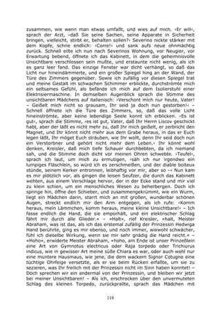 116
zusammen, wie wenn man etwas umfaßt, und wies auf mich. ›Er will‹,
sprach der Arzt, ›daß Sie seine Sachen, seine Apparate in Sicherheit
bringen, vielleicht, stirbt er, behalten sollen?‹ Severino nickte stärker mit
dem Kopfe, schrie endlich: ›Corre!‹ und sank aufs neue ohnmächtig
zurück. Schnell eilte ich nun nach Severinos Wohnung, vor Neugier, vor
Erwartung bebend, öffnete ich das Kabinett, in dem die geheimnisvolle
Unsichtbare verschlossen sein mußte, und erstaunte nicht wenig, als ich
es ganz leer fand. Das einzige Fenster war dicht verhängt, so daß das
Licht nur hineindämmerte, und ein großer Spiegel hing an der Wand, der
Türe des Zimmers gegenüber. Sowie ich zufällig vor diesen Spiegel trat
und meine Gestalt im schwachen Schimmer erblickte, durchströmte mich
ein seltsames Gefühl, als befände ich mich auf dem Isolierstuhl einer
Elektrisiermaschine. In demselben Augenblick sprach die Stimme des
unsichtbaren Mädchens auf italienisch: ›Verschont mich nur heute, Vater!
– Geißelt mich nicht so grausam, Ihr seid ja doch nun gestorben!‹ –
Schnell öffnete ich die Türe des Zimmers, so, daß das volle Licht
hineinströmte, aber keine lebendige Seele konnt ich erblicken. ›Es ist
gut‹, sprach die Stimme, ›es ist gut, Vater, daß Ihr Herrn Liscov geschickt
habt, aber der läßt es nicht mehr zu, daß Ihr mich geißelt, er zerbricht den
Magnet, und Ihr könnt nicht mehr aus dem Grabe heraus, in das er Euch
legen läßt, Ihr möget Euch sträuben, wie Ihr wollt, denn Ihr seid doch nun
ein Verstorbner und gehört nicht mehr dem Leben.‹ Ihr könnt wohl
denken, Kreisler, daß mich tiefe Schauer durchbebten, da ich niemand
sah, und die Stimme doch dicht vor meinen Ohren schwebte. ›Teufel‹,
sprach ich laut, um mich zu ermutigen, ›säh ich nur irgendwo ein
lumpiges Fläschlein, so würd ich es zerschmeißen, und der diable boiteux
stünde, seinem Kerker entronnen, leibhaftig vor mir, aber so –‹ Nun kam
es mir plötzlich vor, als gingen die leisen Seufzer, die durch das Kabinett
wehten, aus einem Verschlage hervor, der in der Ecke stand und mir viel
zu klein schien, um ein menschliches Wesen zu beherbergen. Doch ich
springe hin, öffne den Schieber, und zusammengekrümmt, wie ein Wurm,
liegt ein Mädchen darin, starrt mich an mit großen, wunderbar schönen
Augen, streckt endlich mir den Arm entgegen, als ich rufe: ›Komm
heraus, mein Lämmchen, komm heraus, meine kleine Unsichtbare!‹ – Ich
fasse endlich die Hand, die sie emporhält, und ein elektrischer Schlag
fährt mir durch alle Glieder.« – »Halt«, rief Kreisler, »halt, Meister
Abraham, was ist das, als ich das erstemal zufällig der Prinzessin Hedwiga
Hand berührte, ging es mir ebenso, und noch immer, wiewohl schwächer,
fühl ich dieselbe Wirkung, wenn sie mir sehr gnädig die Hand reicht.« –
»Hoho«, erwiderte Meister Abraham, »hoho, am Ende ist unser Prinzeßlein
eine Art von Gymnotus electricus oder Raja torpedo oder Trichiurus
indicus, wie in gewisser Art meine süße Chiara es war, oder auch wohl nur
eine muntere Hausmaus, wie jene, die dem wackern Signor Cotugno eine
tüchtige Ohrfeige versetzte, als er sie beim Rücken erfaßte, um sie zu
sezieren, was Ihr freilich mit der Prinzessin nicht im Sinn haben konntet! –
Doch sprechen wir ein andermal von der Prinzessin, und bleiben wir jetzt
bei meiner Unsichtbaren! – Als ich, erschrocken über den unvermuteten
Schlag des kleinen Torpedo, zurückprallte, sprach das Mädchen mit
 