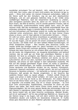 117
wunderbar anmutigem Ton auf deutsch: ›Ach, nehmet es doch ja nur
nicht übel, Herr Liscov, aber ich kann nicht anders, der Schmerz ist gar zu
groß.‹ – Ohne mich weiter mit meinem Erstaunen aufzuhalten, faßte ich
die Kleine sanft bei den Schultern, zog sie aus dem abscheulichen
Gefängnis, und ein zart gebautes liebliches Ding in der Größe eines
zwölfjährigen Mädchens, nach der körperlichen Ausbildung zu urteilen,
aber wenigstens sechzehn Jahre alt, stand vor mir. Schaut nur dort ins
Buch hinein, das Bild ist ähnlich, und Ihr werdet gestehen müssen, daß es
kein lieblicheres, ausdrucksvolleres Antlitz geben kann, wozu Ihr aber
rechnen müßt, daß das wunderbare, das Innerste entzündende Feuer der
schönsten schwarzen Augen in keinem Bilde zu erreichen. Jeder, der nicht
auf eine Schneehaut und Flachshaar erpicht ist, mußte das Gesichtlein für
vollendet schön anerkennen, denn freilich war die Haut meiner Chiara
etwas zu braun, und ihr Haar glänzte im brennenden Schwarz. – Chiara –
Ihr wißt nun schon, daß die kleine Unsichtbare so geheißen war – Chiara
fiel vor mir nieder, ganz Wehmut und Schmerz, ein Tränenstrom stürzte
ihr aus den Augen, und sie sprach mit einem unnennbaren Ausdruck: ›Je
suis sauvée.‹ Ich fühlte mich von dem tiefsten Mitleid durchdrungen, ich
ahnte entsetzliche Dinge! – Man brachte jetzt Severinos Leiche, ein
zweiter Anfall des Schlages hatte ihn, gleich nachdem ich ihn verlassen,
getötet. Sowie Chiara den Leichnam gewahrte, versiegten ihre Tränen, sie
schaute den toten Severino an mit ernstem Blick und entfernte sich dann,
als die Leute, die mitgekommen, sie neugierig betrachteten und lachend
meinten, das sei wohl gar am Ende das unsichtbare Mädchen in dem
Kabinett. Ich fand es unmöglich, das Mädchen allein zu lassen bei dem
Leichnam, die gutmütigen Wirtsleute erklärten sich bereit, sie bei sich
aufzunehmen. Als ich nun aber, nachdem sich alles entfernt, hineintrat ins
Kabinett, saß Chiara vor dem Spiegel in dem seltsamsten Zustande. Mit
fest auf den Spiegel gerichteten Augen schien sie nichts zu gewahren,
gleich einer Mondsüchtigen. Sie lispelte unverständliche Worte, die aber
immer deutlicher und deutlicher wurden, bis sie, Deutsch, Französisch,
Italienisch, Spanisch wechselnd, von Dingen sprach, die sich auf entfernte
Personen zu beziehen schienen. – Ich bemerkte zu meinem nicht geringen
Erstaunen, daß gerade die Stunde eingetreten, in der Severino das
weibliche Orakel reden zu lassen pflegte. – Endlich schloß Chiara die
Augen und schien in tiefen Schlaf verfallen. Ich nahm das arme Kind in
meine Arme und trug sie herab zu den Wirtsleuten. Am andern Morgen
fand ich die Kleine heiter und ruhig, erst jetzt schien sie ihre Freiheit ganz
zu begreifen und erzählte alles, was ich zu wissen verlangte. – Es wird
Euch nicht verschnupfen, Kapellmeister, unerachtet Ihr sonst auf gute
Geburt was haltet, daß meine kleine Chiara nichts andres war als ein
Zigeunermägdlein, die mit einer ganzen Bande des schmutzigen Volks auf
dem Markte in irgendeiner großen Stadt, von Häschern bewacht, sich von
der Sonne braten ließ, als eben Severino vorüberging. ›Blanker Bruder,
soll ich dir wahrsagen?‹ rief ihn das achtjährige Mädchen an. Severino sah
der Kleinen lange in die Augen, ließ sich dann wirklich die Züge seines
Handtellers deuten und äußerte ein besonderes Erstaunen. Er mußte
etwas ganz Besonderes an dem Mädchen gefunden haben, denn sogleich
 