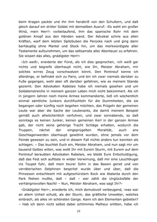 10
beim Kragen packte und ihn ihm herabriß von den Schultern, und daß
gleich darauf ein dritter Soldat mit demselben Ausruf: ›Es weht ein großer
Wind, mein Herr!‹ vorbeilaufend, ihm das spanische Rohr mit dem
goldnen Knopf aus den Händen wand. Der Advokat schrie aus allen
Kräften, warf dem letzten Spitzbuben die Perücke nach und ging dann
barhäuptig ohne Mantel und Stock hin, um das merkwürdigste aller
Testamente aufzunehmen, um das seltsamste aller Abenteuer zu erfahren.
Sie wissen das alles, gnädigster Herr!‹
›Ich weiß‹, erwiderte der Fürst, als ich dies gesprochen, ›ich weiß gar
nichts und begreife überhaupt nicht, wie Ihr, Meister Abraham, mir
solches wirres Zeug vorschwatzen könnt. Den Pontneuf kenne ich
allerdings, er befindet sich zu Paris, und bin ich zwar niemals darüber zu
Fuße gegangen, wohl aber oft darüber gefahren, wie es meinem Stande
geziemt. Den Advokaten Rabelais habe ich niemals gesehen und um
Soldatenstreiche in meinem ganzen Leben mich nicht bekümmert. Als ich
in jüngern Jahren noch meine Armee kommandierte, ließ ich wöchentlich
einmal sämtliche Junkers durchfuchteln für die Dummheiten, die sie
begangen oder künftig noch begehen möchten, das Prügeln der gemeinen
Leute war aber die Sache der Leutenants, die damit meinem Beispiel
gemäß auch allwöchentlich verfuhren, und zwar sonnabends, so daß
sonntags es keinen Junker, keinen gemeinen Kerl in der ganzen Armee
gab, der nicht seine gehörige Tracht Schläge erhalten, wodurch die
Truppen, nächst der eingeprügelten Moralität, auch ans
Geschlagenwerden überhaupt gewöhnt wurden, ohne jemals vor dem
Feinde gewesen zu sein, und in diesem Fall nichts anders tun konnten als
schlagen. – Das leuchtet Euch ein, Meister Abraham, und nun sagt mir um
tausend Gottes willen, was wollt Ihr mit Eurem Sturm, mit Eurem auf dem
Pontneuf beraubten Advokaten Rabelais, wo bleibt Eure Entschuldigung,
daß das Fest sich auflöste in wilder Verwirrung, daß mir eine Leuchtkugel
ins Toupet fuhr, daß mein teurer Sohn in das Bassin geriet und von
verräterischen Delphinen bespritzt wurde über und über, daß die
Prinzessin entschleiert mit aufgeschürztem Rock wie Atalanta durch den
Park fliehen mußte, daß – daß – wer zählt die Unglücksfälle der
verhängnisvollen Nacht! – Nun, Meister Abraham, was sagt Ihr?‹
›Gnädigster Herr‹, erwiderte ich, mich demutsvoll verbeugend, ›was war
an allem Unheil schuld, als der Sturm, das gräßliche Unwetter, welches
einbrach, als alles im schönsten Gange. Kann ich den Elementen gebieten?
– Hab ich denn nicht selbst dabei schlimmes Malheur erlitten, habe ich
 