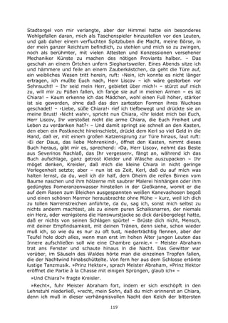 119
Stadtorgel von mir verlangte, aber der Himmel hatte ein besonderes
Wohlgefallen daran, mich als Taschenspieler hinzustellen vor den Leuten,
und gab daher einem verfluchten Spitzbuben die Macht, meine Börse, in
der mein ganzer Reichtum befindlich, zu stehlen und mich so zu zwingen,
noch als berühmter, mit vielen Attesten und Konzessionen versehener
Mechaniker Künste zu machen des nötigen Proviants halber. – Das
geschah an einem Örtchen unfern Sieghartsweiler. Eines Abends sitze ich
und hämmere und feile an einem Zauberkästchen, da geht die Türe auf,
ein weibliches Wesen tritt herein, ruft: ›Nein, ich konnte es nicht länger
ertragen, ich mußte Euch nach, Herr Liscov – ich wäre gestorben vor
Sehnsucht! – Ihr seid mein Herr, gebietet über mich!‹ – stürzt auf mich
zu, will mir zu Füßen fallen, ich fange sie auf in meinen Armen – es ist
Chiara! – Kaum erkenne ich das Mädchen, wohl einen Fuß höher, stärker
ist sie geworden, ohne daß das den zartesten Formen ihres Wuchses
geschadet! – ›Liebe, süße Chiara!‹ rief ich tiefbewegt und drückte sie an
meine Brust! ›Nicht wahr‹, spricht nun Chiara, ›Ihr leidet mich bei Euch,
Herr Liscov, Ihr verstoßet nicht die arme Chiara, die Euch Freiheit und
Leben zu verdanken hat?‹ – Und damit springt sie schnell an den Kasten,
den eben ein Postknecht hineinschiebt, drückt dem Kerl so viel Geld in die
Hand, daß er, mit einem großen Katzensprung zur Türe hinaus, laut ruft:
›Ei der Daus, das liebe Mohrenkind‹, öffnet den Kasten, nimmt dieses
Buch heraus, gibt mir es, sprechend: ›Da, Herr Liscov, nehmt das Beste
aus Severinos Nachlaß, das Ihr vergessen‹, fängt an, während ich das
Buch aufschlage, ganz getrost Kleider und Wäsche auszupacken – Ihr
möget denken, Kreisler, daß mich die kleine Chiara in nicht geringe
Verlegenheit setzte; aber – nun ist es Zeit, Kerl, daß du auf mich was
halten lernst, da du, weil ich dir half, dem Oheim die reifen Birnen vom
Baume naschen und ihm hölzerne mit saubrer Malerei hinhängen oder ihm
gedüngtes Pomeranzenwasser hinstellen in der Gießkanne, womit er die
auf dem Rasen zum Bleichen ausgespannten weißen Kanevashosen begoß
und einen schönen Marmor herausbrachte ohne Mühe – kurz, weil ich dich
zu tollen Narrenstreichen anführte, da du, sag ich, sonst mich selbst zu
nichts anderm machtest, als zu einem puren Schalksnarren, der niemals
ein Herz, oder wenigstens die Hanswurstjacke so dick darübergelegt hatte,
daß er nichts von seinen Schlägen spürte! – Brüste dich nicht, Mensch,
mit deiner Empfindsamkeit, mit deinen Tränen, denn siehe, schon wieder
muß ich, so wie du es nur zu oft tust, niederträchtig flennen, aber der
Teufel hole doch alles, wenn man erst im hohen Alter jungen Leuten das
Innere aufschließen soll wie eine Chambre garnie.« – Meister Abraham
trat ans Fenster und schaute hinaus in die Nacht. Das Gewitter war
vorüber, im Säuseln des Waldes hörte man die einzelnen Tropfen fallen,
die der Nachtwind hinabschüttelte. Von fern her aus dem Schlosse ertönte
lustige Tanzmusik. »Prinz Hektor«, sprach Meister Abraham, »Prinz Hektor
eröffnet die Partie à la Chasse mit einigen Sprüngen, glaub ich« –
»Und Chiara?« fragte Kreisler.
»Recht«, fuhr Meister Abraham fort, indem er sich erschöpft in den
Lehnstuhl niederließ, »recht, mein Sohn, daß du mich erinnerst an Chiara,
denn ich muß in dieser verhängnisvollen Nacht den Kelch der bittersten
 