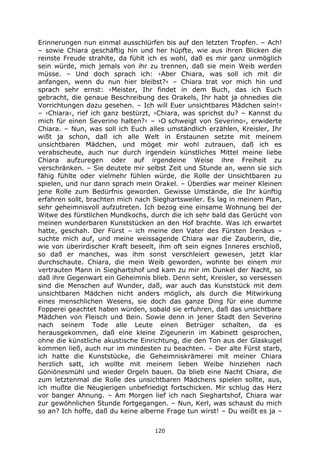 120
Erinnerungen nun einmal ausschlürfen bis auf den letzten Tropfen. – Ach!
– sowie Chiara geschäftig hin und her hüpfte, wie aus ihren Blicken die
reinste Freude strahlte, da fühlt ich es wohl, daß es mir ganz unmöglich
sein würde, mich jemals von ihr zu trennen, daß sie mein Weib werden
müsse. – Und doch sprach ich: ›Aber Chiara, was soll ich mit dir
anfangen, wenn du nun hier bleibst?‹ – Chiara trat vor mich hin und
sprach sehr ernst: ›Meister, Ihr findet in dem Buch, das ich Euch
gebracht, die genaue Beschreibung des Orakels, Ihr habt ja ohnedies die
Vorrichtungen dazu gesehen. – Ich will Euer unsichtbares Mädchen sein!‹
– ›Chiara‹, rief ich ganz bestürzt, ›Chiara, was sprichst du? – Kannst du
mich für einen Severino halten?‹ – ›O schweigt von Severino‹, erwiderte
Chiara. – Nun, was soll ich Euch alles umständlich erzählen, Kreisler, Ihr
wißt ja schon, daß ich alle Welt in Erstaunen setzte mit meinem
unsichtbaren Mädchen, und möget mir wohl zutrauen, daß ich es
verabscheute, auch nur durch irgendein künstliches Mittel meine liebe
Chiara aufzuregen oder auf irgendeine Weise ihre Freiheit zu
verschränken. – Sie deutete mir selbst Zeit und Stunde an, wenn sie sich
fähig fühlte oder vielmehr fühlen würde, die Rolle der Unsichtbaren zu
spielen, und nur dann sprach mein Orakel. – Überdies war meiner Kleinen
jene Rolle zum Bedürfnis geworden. Gewisse Umstände, die Ihr künftig
erfahren sollt, brachten mich nach Sieghartsweiler. Es lag in meinem Plan,
sehr geheimnisvoll aufzutreten. Ich bezog eine einsame Wohnung bei der
Witwe des fürstlichen Mundkochs, durch die ich sehr bald das Gerücht von
meinen wunderbaren Kunststücken an den Hof brachte. Was ich erwartet
hatte, geschah. Der Fürst – ich meine den Vater des Fürsten Irenäus –
suchte mich auf, und meine weissagende Chiara war die Zauberin, die,
wie von überirdischer Kraft beseelt, ihm oft sein eignes Inneres erschloß,
so daß er manches, was ihm sonst verschleiert gewesen, jetzt klar
durchschaute. Chiara, die mein Weib geworden, wohnte bei einem mir
vertrauten Mann in Sieghartshof und kam zu mir im Dunkel der Nacht, so
daß ihre Gegenwart ein Geheimnis blieb. Denn seht, Kreisler, so versessen
sind die Menschen auf Wunder, daß, war auch das Kunststück mit dem
unsichtbaren Mädchen nicht anders möglich, als durch die Mitwirkung
eines menschlichen Wesens, sie doch das ganze Ding für eine dumme
Fopperei geachtet haben würden, sobald sie erfuhren, daß das unsichtbare
Mädchen von Fleisch und Bein. Sowie denn in jener Stadt den Severino
nach seinem Tode alle Leute einen Betrüger schalten, da es
herausgekommen, daß eine kleine Zigeunerin im Kabinett gesprochen,
ohne die künstliche akustische Einrichtung, die den Ton aus der Glaskugel
kommen ließ, auch nur im mindesten zu beachten. – Der alte Fürst starb,
ich hatte die Kunststücke, die Geheimniskrämerei mit meiner Chiara
herzlich satt, ich wollte mit meinem lieben Weibe hinziehen nach
Göniönesmühl und wieder Orgeln bauen. Da blieb eine Nacht Chiara, die
zum letztenmal die Rolle des unsichtbaren Mädchens spielen sollte, aus,
ich mußte die Neugierigen unbefriedigt fortschicken. Mir schlug das Herz
vor banger Ahnung. – Am Morgen lief ich nach Sieghartshof, Chiara war
zur gewöhnlichen Stunde fortgegangen. – Nun, Kerl, was schaust du mich
so an? Ich hoffe, daß du keine alberne Frage tun wirst! – Du weißt es ja –
 