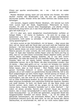 121
Chiara war spurlos verschwunden, nie – nie – hab ich sie wieder
gesehen!«
Meister Abraham sprang rasch auf und stürzte ans Fenster. Ein tiefer
Seufzer machte den Blutstropfen Luft, die aus der aufgerissenen
Herzwunde quollen. Kreisler ehrte den tiefen Schmerz des Greises durch
Schweigen.
»Ihr könnet«, begann endlich Meister Abraham, »Ihr könnet nun nicht
mehr zurück nach der Stadt, Kapellmeister. Mitternacht ist heran,
draußen, Ihr wißt es, hausen böse Doppelgänger, und allerlei anderes
bedrohliches Zeug könnt uns in den Kram pfuschen. Bleibt bei mir! – Toll,
ganz toll müßt es ja –«
(M. f. f.) aber sein, wenn dergleichen Unschicklichkeiten vorfielen an
heiliger Stätte – ich meine im Auditorio. – Es wird mir so enge, so
beklommen ums Herz – ich vermag, von den erhabensten Gedanken
durchströmt, nicht weiter zu schreiben – ich muß abbrechen, muß ein
wenig spazierengehen! –
Ich kehre zurück an den Schreibtisch, mir ist besser. – Aber wovon das
Herz voll ist, davon geht der Mund über und auch wohl der Federkiel des
Dichters! – Ich hört einmal den Meister Abraham erzählen, in einem alten
Buche stände etwas von einem kuriosen Menschen, dem eine besondere
Materia peccans im Leibe rumorte, die nicht anders abging als durch die
Finger. Er legte aber hübsches weißes Papier unter die Hand und fing so
alles, was nur von dem bösen rumorenden Wesen abgehen wollte, auf und
nannte diesen schnöden Abgang Gedichte, die er aus dem Innern
geschaffen. Ich halte das Ganze für eine boshafte Satire, aber wahr ist es,
zuweilen fährt mir ein eignes Gefühl, beinahe möcht ich's geistiges
Leibkneifen nennen, bis in die Pfoten, die alles hinschreiben müssen, was
ich denke. – Eben jetzt geht's mir so – es kann mir Schaden tun, betörte
Kater können in ihrer Verblendung böse werden, sogar mich ihre Krallen
fühlen lassen, aber es muß heraus! – Mein Meister hatte heute den
ganzen Vormittag hindurch in einem schweinsledernen Quartanten
gelesen; als er sich endlich zur gewöhnlichen Stunde entfernte, ließ er das
Buch aufgeschlagen auf dem Tische liegen. Schnell sprang ich herauf, um
neugierig, erpicht auf die Wissenschaften, wie ich nun einmal bin, zu
erschnuppern, was das wohl für ein Buch sein könne, worin der Meister
mit so vieler Anstrengung studiert. Es war das schöne herrliche Werk des
alten Johannes Kunisperger vom natürlichen Einfluß der Gestirne, Planeten
und zwölf Zeichen. Ja wohl, mit Recht kann ich das Werk schön und
herrlich nennen, denn, indem ich las, gingen mir da nicht die Wunder
meines Seins, meines Wandelns hienieden auf in voller Klarheit? – Ha!
indem ich dieses schreibe, flammt über meinem Haupt das herrliche
Gestirn, das in treuer Verwandtschaft in meine Seele hinein-, aus meiner
Seele herausleuchtet – ja, ich fühle den glühenden, sengenden Strahl des
langgeschweiften Kometen auf meiner Stirne, – ja, ich bin selbst der
glänzende Schwanzstern, das himmlische Meteor, das in hoher Glorie
prophetisch dräuend durch die Welt zieht. So wie der Komet alle Sterne
überleuchtet, so verschwindet ihr, stell ich nur nicht meine Gaben unter
 