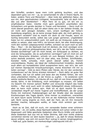 122
den Scheffel, sondern lasse mein Licht gehörig leuchten, und das
dependiert ganz von mir – ja, so verschwindet ihr alle in finstre Nacht, ihr
Kater, andere Tiere und Menschen! – Aber trotz der göttlichen Natur, die
aus mir, dem geschwänzten Lichtgeist, herausstrahlt, teile ich doch nicht
das Los aller Sterblichen? – Mein Herz ist zu gut, ich bin ein zu
empfindsamer Kater, möchte mich gern gemütlich anschließen den
Schwächern und gerate darüber in Trauer und Herzeleid. – Denn muß ich
nicht überall gewahren, daß ich allein stehe wie in der tiefsten Einöde, da
ich nicht dem jetzigen Zeitalter, nein, einem künftigen der höhern
Ausbildung angehöre, da es keine einzige Seele gibt, die mich gehörig zu
bewundern versteht? Und es macht mir doch so viel Freude, wenn ich
tüchtig bewundert werde, selbst das Lob junger gemeiner, ungebildeter
Kater tut mir unbeschreiblich wohl. Ich weiß sie vor Erstaunen außer sich
selbst zu setzen, aber was hilft's, sie können doch, bei aller Anstrengung,
nicht den rechten Lobposaunenton treffen, schreien sie auch noch so sehr
Mau – Mau! – An die Nachwelt muß ich denken, die mich würdigen wird.
Schreib ich jetzt ein philosophisches Werk, wer ist's, der die Tiefen meines
Geistes durchdringt? Laß ich mich herab, ein Schauspiel zu dichten, wo
sind die Schauspieler, die es aufzuführen vermögen? Laß ich mich ein auf
andere literarische Arbeiten; schreib ich zum Beispiel Kritiken, die mir
schon deshalb anstehen, weil ich über alles, was Dichter, Schriftsteller,
Künstler heißt, schwebe, mich gleich überall selbst als, freilich
unerreichbares, Muster, als Ideal der Vollkommenheit hinstellen, deshalb
auch allein ein kompetentes Urteil aussprechen kann, wer ist's, der sich
auf meinen Standpunkt hinaufzuschwingen, meine Ansichten mit mir zu
teilen vermag? – Gibt es denn Pfoten oder Hände, die mir den verdienten
Lorbeerkranz auf die Stirne drücken könnten? – Doch dafür ist guter Rat
vorhanden, das tue ich selbst und lasse den die Krallen fühlen, der sich
etwa unterstehen möchte, an der Krone zu zupfen. – Es existieren wohl
solche neidische Bestien, ich träume oft nur, daß ich von ihnen angegriffen
werde, fahre, in der Einbildung, mich verteidigen zu müssen, mir selbst
ins Gesicht mit meinen spitzen Waffen und verwunde kläglich das holde
Antlitz. – Man wird auch wohl im edlen Selbstgefühl etwas mißtrauisch,
aber es kann nicht anders sein. Hielt ich es doch neulich für einen
versteckten Angriff auf meine Tugend und Vortrefflichkeit, als der junge
Ponto mit mehreren Pudeljünglingen auf der Straße über die neuesten
Erscheinungen des Tages sprach, ohne meiner zu erwähnen, unerachtet
ich doch kaum sechs Schritte von ihm an der Kellerluke meiner Heimat
saß. Nicht wenig ärgerte es mich, daß der Fant, als ich ihm Vorwürfe
darüber machte, behaupten wollte, er habe mich wirklich gar nicht
bemerkt.
Doch es ist Zeit, daß ich euch, mir verwandte Seelen einer schönern
Nachwelt – oh, ich wollte, diese Nachwelt befände sich schon mitten in der
Gegenwart und hätte gescheite Gedanken über Murrs Größe und spräche
diese Gedanken laut aus mit so heller Stimme, daß man nichts anderes
vernehmen könnte vor dem lauten Geschrei –, ja, daß ihr etwas Weiteres
davon erfahrt, was sich mit eurem Murr zutrug in seinen Jünglingsjahren.
– Paßt auf, gute Seelen, ein merkwürdiger Lebenspunkt tritt ein. –
 