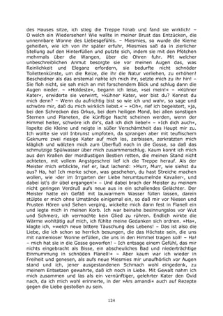 124
des Hauses sitze, ich stieg die Treppe hinab und fand sie wirklich! –
O welch ein Wiedersehen! Wie wallte in meiner Brust das Entzücken, die
unnennbare Wonne des Liebesgefühls. – Miesmies, so wurde die Kieme
geheißen, wie ich von ihr später erfuhr, Miesmies saß da in zierlicher
Stellung auf den Hinterfüßen und putzte sich, indem sie mit den Pfötchen
mehrmals über die Wangen, über die Ohren fuhr. Mit welcher
unbeschreiblichen Anmut besorgte sie vor meinen Augen das, was
Reinlichkeit und Eleganz erfordern, sie bedurfte nicht schnöder
Toilettenkünste, um die Reize, die ihr die Natur verliehen, zu erhöhen!
Bescheidner als das erstemal nahte ich mich ihr, setzte mich zu ihr hin! –
Sie floh nicht, sie sah mich an mit forschendem Blick und schlug dann die
Augen nieder. – »Holdeste«, begann ich leise, »sei mein!« – »Kühner
Kater«, erwiderte sie verwirrt, »kühner Kater, wer bist du? Kennst du
mich denn? – Wenn du aufrichtig bist so wie ich und wahr, so sage und
schwöre mir, daß du mich wirklich liebst.« – »Oh«, rief ich begeistert, »ja,
bei den Schrecken des Orkus, bei dem heiligen Mond, bei allen sonstigen
Sternen und Planeten, die künftige Nacht scheinen werden, wenn der
Himmel heiter, schwöre ich dir's, daß ich dich liebe!« – »Ich dich auch«,
lispelte die Kleine und neigte in süßer Verschämtheit das Haupt mir zu.
Ich wollte sie voll Inbrunst umpfoten, da sprangen aber mit teuflischem
Geknurre zwei riesige Kater auf mich los, zerbissen, zerkratzten mich
kläglich und wälzten mich zum Überfluß noch in die Gosse, so daß das
schmutzige Spülwasser über mich zusammenschlug. Kaum konnt ich mich
aus den Krallen der mordlustigen Bestien retten, die meinen Stand nicht
achteten, mit vollem Angstgeschrei lief ich die Treppe herauf. Als der
Meister mich erblickte, rief er, laut lachend: »Murr, Murr, wie siehst du
aus? Ha, ha! Ich merke schon, was geschehen, du hast Streiche machen
wollen, wie ›der im Irrgarten der Liebe herumtaumelnde Kavalier‹, und
dabei ist's dir übel ergangen!« – Und dabei brach der Meister zu meinem
nicht geringen Verdruß aufs neue aus in ein schallendes Gelächter. Der
Meister hatte ein Gefäß mit lauwarmem Wasser füllen lassen, darein
stülpte er mich ohne Umstände einigemal ein, so daß mir vor Niesen und
Prusten Hören und Sehen verging, wickelte mich dann fest in Flanell ein
und legte mich in meinen Korb. Ich war beinahe besinnungslos vor Wut
und Schmerz, ich vermochte kein Glied zu rühren. Endlich wirkte die
Wärme wohltätig auf mich, ich fühlte meine Gedanken sich ordnen. »Ha«,
klagte ich, »welch neue bittere Täuschung des Lebens! – Das ist also die
Liebe, die ich schon so herrlich besungen, die das Höchste sein, die uns
mit namenloser Wonne erfüllen, die uns in den Himmel tragen soll! – Ha!
– mich hat sie in die Gosse geworfen! – Ich entsage einem Gefühl, das mir
nichts eingebracht als Bisse, ein abscheuliches Bad und niederträchtige
Einmummung in schnöden Flanell!« – Aber kaum war ich wieder in
Freiheit und genesen, als aufs neue Miesmies mir unaufhörlich vor Augen
stand und ich, jener ausgestandenen Schmach wohl eingedenk, zu
meinem Entsetzen gewahrte, daß ich noch in Liebe. Mit Gewalt nahm ich
mich zusammen und las als ein vernünftiger, gelehrter Kater den Ovid
nach, da ich mich wohl erinnerte, in der »Ars amandi« auch auf Rezepte
gegen die Liebe gestoßen zu sein.
 