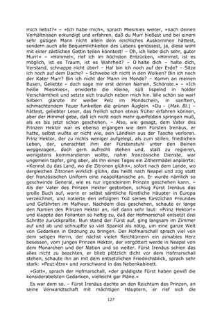 127
mich liebst?« – »Ich habe mich«, sprach Miesmies weiter, »nach deinen
Verhältnissen erkundigt und erfahren, daß du Murr hießest und bei einem
sehr gütigen Mann nicht allein dein reichliches Auskommen hättest,
sondern auch alle Bequemlichkeiten des Lebens genössest, ja, diese wohl
mit einer zärtlichen Gattin teilen könntest! – Oh, ich liebe dich sehr, guter
Murr!« – »Himmel«, rief ich im höchsten Entzücken, »Himmel, ist es
möglich, ist es Traum, ist es Wahrheit? – O halte dich – halte dich,
Verstand, schnappe nicht über! – Ha! bin ich noch auf der Erde? – Sitze
ich noch auf dem Dache? – Schwebe ich nicht in den Wolken? Bin ich noch
der Kater Murr? Bin ich nicht der Mann im Monde? – Komm an meinen
Busen, Geliebte – doch sage mir erst deinen Namen, Schönste.« – »Ich
heiße Miesmies«, erwiderte die Kleine, süß lispelnd in holder
Verschämtheit und setzte sich traulich neben mich hin. Wie schön sie war!
Silbern glänzte ihr weißer Pelz im Mondschein, in sanftem,
schmachtendem Feuer funkelten die grünen Äuglein. »Du – (Mak. Bl.) –
hättest, geliebter Leser, das freilich schon etwas früher erfahren können,
aber der Himmel gebe, daß ich nicht noch mehr querfeldein springen muß,
als es bis jetzt schon geschehen. – Also, wie gesagt, dem Vater des
Prinzen Hektor war es ebenso ergangen wie dem Fürsten Irenäus, er
hatte, selbst wußte er nicht wie, sein Ländlein aus der Tasche verloren.
Prinz Hektor, der zu nichts weniger aufgelegt, als zum stillen, friedlichen
Leben, der, unerachtet ihm der Fürstenstuhl unter den Beinen
weggezogen, doch gern aufrecht stehen und, statt zu regieren,
wenigstens kommandieren wollte, nahm französische Dienste, war
ungemein tapfer, ging aber, als ihn eines Tages ein Zithermädel anplärrte:
»Kennst du das Land, wo die Zitronen glühn«, sofort nach dem Lande, wo
dergleichen Zitronen wirklich glühn, das heißt nach Neapel und zog statt
der französischen Uniform eine neapolitanische an. Er wurde nämlich so
geschwinde General, wie es nur irgendeinem Prinzen geschehen kann. –
Als der Vater des Prinzen Hektor gestorben, schlug Fürst Irenäus das
große Buch auf, worin er selbst sämtliche fürstliche Häupter in Europa
verzeichnet, und notierte den erfolgten Tod seines fürstlichen Freundes
und Gefährten im Malheur. Nachdem dies geschehen, schaute er lange
den Namen des Prinzen Hektor an, rief dann sehr laut: »Prinz Hektor!«
und klappte den Folianten so heftig zu, daß der Hofmarschall entsetzt drei
Schritte zurückprallte. Nun stand der Fürst auf, ging langsam im Zimmer
auf und ab und schnupfte so viel Spaniol als nötig, um eine ganze Welt
von Gedanken in Ordnung zu bringen. Der Hofmarschall sprach viel von
dem seligen Herrn, der nächst vielen Reichtümern ein aimables Herz
besessen, vom jungen Prinzen Hektor, der vergöttert werde in Neapel von
dem Monarchen und der Nation und so weiter. Fürst Irenäus schien das
alles nicht zu beachten, er blieb plötzlich dicht vor dem Hofmarschall
stehen, schaute ihn an mit dem entsetzlichen Friedrichsblick, sprach sehr
stark: »Peut-être« und verschwand in das Nebenkabinett.
»Gott«, sprach der Hofmarschall, »der gnädigste Fürst haben gewiß die
konsiderabelsten Gedanken, vielleicht gar Pläne.«
Es war dem so. – Fürst Irenäus dachte an den Reichtum des Prinzen, an
seine Verwandtschaft mit mächtigen Häuptern, er rief sich die
 