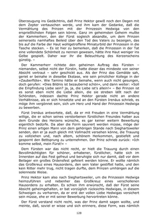 128
Überzeugung ins Gedächtnis, daß Prinz Hektor gewiß noch den Degen mit
dem Zepter vertauschen werde, und ihm kam der Gedanke, daß die
Vermählung des Prinzen mit der Prinzessin Hedwiga von den
ersprießlichsten Folgen sein könne. Ganz im geheimsten Geheim mußte
der Kammerherr, den der Fürst sogleich absandte, um dem Prinzen
seinerseits namhaftes Beileid über den Tod des Vaters zu bezeigen, das
bis auf die Farbe der Haut wohlgetroffene Miniaturbild der Prinzessin in die
Tasche stecken. – Es ist hier zu bemerken, daß die Prinzessin in der Tat
eine vollendete Schönheit zu nennen gewesen, hätte ihre Haut weniger ins
Gelbe gespielt. Daher war ihr die Beleuchtung des Kerzenscheins
günstig. –
Der Kammerherr richtete den geheimen Auftrag des Fürsten –
niemanden, selbst nicht der Fürstin, hatte dieser das mindeste von seiner
Absicht vertraut – sehr geschickt aus. Als der Prinz das Gemälde sah,
geriet er beinahe in dieselbe Ekstase, wie sein prinzlicher Kollege in der
»Zauberflöte«. Wie Tamino hätte er beinahe, wenn auch nicht gesungen,
doch gerufen: »Dies Bildnis ist bezaubernd schön«, und dann weiter: »Soll
die Empfindung Liebe sein? ja, ja, die Liebe ist's allein!« – Bei Prinzen ist
es sonst eben nicht die Liebe allein, die sie streben läßt nach der
Schönsten, indessen dachte Prinz Hektor gerade nicht an andere
Verhältnisse, als er sich hinsetzte und an den Fürsten Irenäus schrieb, es
möge ihm vergönnet sein, sich um Herz und Hand der Prinzessin Hedwiga
zu bewerben.
Fürst Irenäus antwortete, daß, da er mit Freuden in eine Vermählung
willige, die er schon seines verstorbenen fürstlichen Freundes halber aus
dem Grunde des Herzens wünsche, es gar keiner weitern Bewerbung
eigentlich bedürfe. Da aber die Form sauviert werden müsse, möge der
Prinz einen artigen Mann von dem gehörigen Stande nach Sieghartsweiler
senden, den er ja auch gleich mit Vollmacht versehen könne, die Trauung
zu vollziehen und, nach altem, schönem Herkommen, gestiefelt und
gespornt den Bettsprung zu unternehmen. Der Prinz schrieb zurück: »Ich
komme selbst, mein Fürst!« –
Dem Fürsten war das nicht recht, er hielt die Trauung durch einen
Bevollmächtigten für schöner, erhabener, fürstlicher, hatte sich im
Innersten auf das Fest gefreut und beruhigte sich nur damit, daß vor dem
Beilager ein großes Ordensfest gefeiert werden könne. Er wollte nämlich
das Großkreuz eines Hausordens, den sein Vater gestiftet hatte, und den
kein Ritter mehr trug, nicht tragen durfte, dem Prinzen umhängen auf die
solenneste Weise.
Prinz Hektor kam also nach Sieghartsweiler, um die Prinzessin Hedwiga
heimzuführen und nebenher das Großkreuz eines verschollenen
Hausordens zu erhalten. Es schien ihm erwünscht, daß der Fürst seine
Absicht geheimgehalten, er bat vorzüglich rücksichts Hedwigas, in diesem
Schweigen zu verharren, da er erst der vollen Liebe Hedwigas versichert
sein müsse, ehe er mit seiner Bewerbung hervortreten könne.
Der Fürst verstand nicht recht, was der Prinz damit sagen wollte, und
meinte, daß, soviel er wisse und sich erinnere, diese Form, was nämlich
 