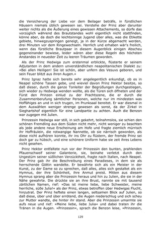 129
die Versicherung der Liebe vor dem Beilager beträfe, in fürstlichen
Häusern niemals üblich gewesen sei. Verstehe der Prinz aber darunter
weiter nichts als die Äußerung eines gewissen Attachements, so dürfe das
vorzüglich während des Brautstandes wohl eigentlich nicht stattfinden,
könne aber, da doch die leichtsinnige Jugend über alles, was die Etikette
gebiete, hinwegzuspringen geneigt, ja in der Kürze abgemacht werden,
drei Minuten vor dem Ringewechseln. Herrlich und erhaben wär's freilich,
wenn das fürstliche Brautpaar in diesem Augenblick einigen Abscheu
gegeneinander bewiese, leider wären aber diese Regeln des höchsten
Anstandes in neuester Zeit zu leeren Träumen geworden.
Als der Prinz Hedwiga zum erstenmal erblickte, flüsterte er seinem
Adjutanten in dem andern unverständlichen neapolitanischen Dialekt zu:
»Bei allen Heiligen! Sie ist schön, aber unfern des Vesuvs geboren, und
sein Feuer blitzt aus ihren Augen.«
Prinz Ignaz hatte sich bereits sehr angelegentlich erkundigt, ob es in
Neapel schöne Tassen gebe, und wieviel davon Prinz Hektor besitze, so
daß dieser, durch die ganze Tonleiter der Begrüßungen durchgestiegen,
sich wieder zu Hedwiga wenden wollte, als die Türen sich öffneten und der
Fürst den Prinzen einlud zu der Prachtszene, die er durch die
Zusammenberufung sämtlicher Personen, welche nur im mindesten was
Hoffähiges an und in sich trugen, im Prunksaal bereitet. Er war diesmal in
dem Auswählen weniger strenge gewesen als sonst, da der Zirkel in
Sieghartshof eigentlich für eine Landpartie zu achten. Auch die Benzon
war zugegen mit Julien.
Prinzessin Hedwiga war still, in sich gekehrt, teilnahmslos, sie schien den
schönen Fremdling aus dem Süden nicht mehr, nicht weniger zu beachten
als jede andere neue Erscheinung am Hofe und fragte ziemlich mürrisch
ihr Hoffräulein, die rotwangige Nannette, ob sie närrisch geworden, als
diese nicht aufhören konnte, ihr ins Ohr zu flüstern, der fremde Prinz sei
doch gar zu hübsch, und eine schönere Uniform habe sie zeit ihres Lebens
nicht gesehen.
Prinz Hektor entfaltete nun vor der Prinzessin den bunten, prahlenden
Pfauenschweif seiner Galanterie, sie, beinahe verletzt durch den
Ungestüm seiner süßlichen Verzücktheit, fragte nach Italien, nach Neapel.
Der Prinz gab ihr die Beschreibung eines Paradieses, in dem sie als
herrschende Göttin wandelte. Er bewährte sich als ein Meister in der
Kunst, zu der Dame so zu sprechen, daß alles, alles sich gestaltet als ein
Hymnus, der ihre Schönheit, ihre Anmut preist. Mitten aus diesem
Hymnus sprang aber die Prinzessin heraus und hin zu Julien, die sie in der
Nähe gewahrte. Die drückte sie an ihre Brust, nannte sie mit tausend
zärtlichen Namen, rief: »Das ist meine liebe, liebe Schwester, meine
herrliche, süße Julia!« als der Prinz, etwas betroffen über Hedwigas Flucht,
hinzutrat. Der Prinz heftete einen langen, seltsamen Blick auf Julien, so
daß diese, über und über errötend, die Augen niederschlug und sich scheu
zur Mutter wandte, die hinter ihr stand. Aber die Prinzessin umarmte sie
aufs neue und rief: »Meine liebe, liebe Julia« und dabei traten ihr die
Tränen in die Augen. »Prinzessin«, sprach die Benzon leise, »Prinzessin,
 
