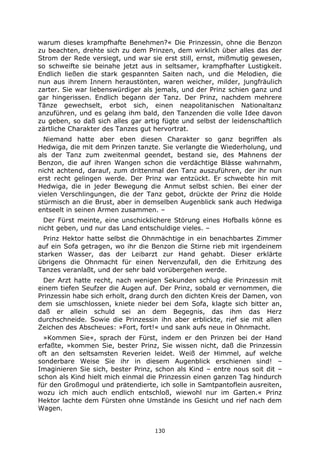 130
warum dieses krampfhafte Benehmen?« Die Prinzessin, ohne die Benzon
zu beachten, drehte sich zu dem Prinzen, dem wirklich über alles das der
Strom der Rede versiegt, und war sie erst still, ernst, mißmutig gewesen,
so schweifte sie beinahe jetzt aus in seltsamer, krampfhafter Lustigkeit.
Endlich ließen die stark gespannten Saiten nach, und die Melodien, die
nun aus ihrem Innern heraustönten, waren weicher, milder, jungfräulich
zarter. Sie war liebenswürdiger als jemals, und der Prinz schien ganz und
gar hingerissen. Endlich begann der Tanz. Der Prinz, nachdem mehrere
Tänze gewechselt, erbot sich, einen neapolitanischen Nationaltanz
anzuführen, und es gelang ihm bald, den Tanzenden die volle Idee davon
zu geben, so daß sich alles gar artig fügte und selbst der leidenschaftlich
zärtliche Charakter des Tanzes gut hervortrat.
Niemand hatte aber eben diesen Charakter so ganz begriffen als
Hedwiga, die mit dem Prinzen tanzte. Sie verlangte die Wiederholung, und
als der Tanz zum zweitenmal geendet, bestand sie, des Mahnens der
Benzon, die auf ihren Wangen schon die verdächtige Blässe wahrnahm,
nicht achtend, darauf, zum drittenmal den Tanz auszuführen, der ihr nun
erst recht gelingen werde. Der Prinz war entzückt. Er schwebte hin mit
Hedwiga, die in jeder Bewegung die Anmut selbst schien. Bei einer der
vielen Verschlingungen, die der Tanz gebot, drückte der Prinz die Holde
stürmisch an die Brust, aber in demselben Augenblick sank auch Hedwiga
entseelt in seinen Armen zusammen. –
Der Fürst meinte, eine unschicklichere Störung eines Hofballs könne es
nicht geben, und nur das Land entschuldige vieles. –
Prinz Hektor hatte selbst die Ohnmächtige in ein benachbartes Zimmer
auf ein Sofa getragen, wo ihr die Benzon die Stirne rieb mit irgendeinem
starken Wasser, das der Leibarzt zur Hand gehabt. Dieser erklärte
übrigens die Ohnmacht für einen Nervenzufall, den die Erhitzung des
Tanzes veranlaßt, und der sehr bald vorübergehen werde.
Der Arzt hatte recht, nach wenigen Sekunden schlug die Prinzessin mit
einem tiefen Seufzer die Augen auf. Der Prinz, sobald er vernommen, die
Prinzessin habe sich erholt, drang durch den dichten Kreis der Damen, von
dem sie umschlossen, kniete nieder bei dem Sofa, klagte sich bitter an,
daß er allein schuld sei an dem Begegnis, das ihm das Herz
durchschneide. Sowie die Prinzessin ihn aber erblickte, rief sie mit allen
Zeichen des Abscheues: »Fort, fort!« und sank aufs neue in Ohnmacht.
»Kommen Sie«, sprach der Fürst, indem er den Prinzen bei der Hand
erfaßte, »kommen Sie, bester Prinz, Sie wissen nicht, daß die Prinzessin
oft an den seltsamsten Reverien leidet. Weiß der Himmel, auf welche
sonderbare Weise Sie ihr in diesem Augenblick erschienen sind! –
Imaginieren Sie sich, bester Prinz, schon als Kind – entre nous soit dit –
schon als Kind hielt mich einmal die Prinzessin einen ganzen Tag hindurch
für den Großmogul und prätendierte, ich solle in Samtpantoflein ausreiten,
wozu ich mich auch endlich entschloß, wiewohl nur im Garten.« Prinz
Hektor lachte dem Fürsten ohne Umstände ins Gesicht und rief nach dem
Wagen.
 