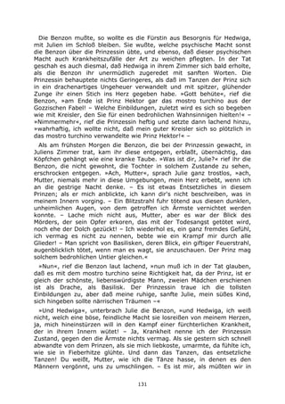 131
Die Benzon mußte, so wollte es die Fürstin aus Besorgnis für Hedwiga,
mit Julien im Schloß bleiben. Sie wußte, welche psychische Macht sonst
die Benzon über die Prinzessin übte, und ebenso, daß dieser psychischen
Macht auch Krankheitszufälle der Art zu weichen pflegten. In der Tat
geschah es auch diesmal, daß Hedwiga in ihrem Zimmer sich bald erholte,
als die Benzon ihr unermüdlich zugeredet mit sanften Worten. Die
Prinzessin behauptete nichts Geringeres, als daß im Tanzen der Prinz sich
in ein drachenartiges Ungeheuer verwandelt und mit spitzer, glühender
Zunge ihr einen Stich ins Herz gegeben habe. »Gott behüte«, rief die
Benzon, »am Ende ist Prinz Hektor gar das mostro turchino aus der
Gozzischen Fabel! – Welche Einbildungen, zuletzt wird es sich so begeben
wie mit Kreisler, den Sie für einen bedrohlichen Wahnsinnigen hielten!« –
»Nimmermehr«, rief die Prinzessin heftig und setzte dann lachend hinzu,
»wahrhaftig, ich wollte nicht, daß mein guter Kreisler sich so plötzlich in
das mostro turchino verwandelte wie Prinz Hektor!« –
Als am frühsten Morgen die Benzon, die bei der Prinzessin gewacht, in
Juliens Zimmer trat, kam ihr diese entgegen, erblaßt, übernächtig, das
Köpfchen gehängt wie eine kranke Taube. »Was ist dir, Julie?« rief ihr die
Benzon, die nicht gewohnt, die Tochter in solchem Zustande zu sehen,
erschrocken entgegen. »Ach, Mutter«, sprach Julie ganz trostlos, »ach,
Mutter, niemals mehr in diese Umgebungen, mein Herz erbebt, wenn ich
an die gestrige Nacht denke. – Es ist etwas Entsetzliches in diesem
Prinzen; als er mich anblickte, ich kann dir's nicht beschreiben, was in
meinem Innern vorging. – Ein Blitzstrahl fuhr tötend aus diesen dunklen,
unheimlichen Augen, von dem getroffen ich Ärmste vernichtet werden
konnte. – Lache mich nicht aus, Mutter, aber es war der Blick des
Mörders, der sein Opfer erkoren, das mit der Todesangst getötet wird,
noch ehe der Dolch gezückt! – Ich wiederhol es, ein ganz fremdes Gefühl,
ich vermag es nicht zu nennen, bebte wie ein Krampf mir durch alle
Glieder! – Man spricht von Basilisken, deren Blick, ein giftiger Feuerstrahl,
augenblicklich tötet, wenn man es wagt, sie anzuschauen. Der Prinz mag
solchem bedrohlichen Untier gleichen.«
»Nun«, rief die Benzon laut lachend, »nun muß ich in der Tat glauben,
daß es mit dem mostro turchino seine Richtigkeit hat, da der Prinz, ist er
gleich der schönste, liebenswürdigste Mann, zweien Mädchen erschienen
ist als Drache, als Basilisk. Der Prinzessin traue ich die tollsten
Einbildungen zu, aber daß meine ruhige, sanfte Julie, mein süßes Kind,
sich hingeben sollte närrischen Träumen –«
»Und Hedwiga«, unterbrach Julie die Benzon, »und Hedwiga, ich weiß
nicht, welch eine böse, feindliche Macht sie losreißen von meinem Herzen,
ja, mich hineinstürzen will in den Kampf einer fürchterlichen Krankheit,
der in ihrem Innern wütet! – Ja, Krankheit nenne ich der Prinzessin
Zustand, gegen den die Ärmste nichts vermag. Als sie gestern sich schnell
abwandte von dem Prinzen, als sie mich liebkoste, umarmte, da fühlte ich,
wie sie in Fieberhitze glühte. Und dann das Tanzen, das entsetzliche
Tanzen! Du weißt, Mutter, wie ich die Tänze hasse, in denen es den
Männern vergönnt, uns zu umschlingen. – Es ist mir, als müßten wir in
 