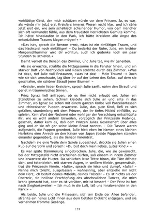 133
wohltätige Geist, der mich schützen würde vor dem Prinzen. Ja, es war,
als würde mir jetzt erst Kreislers inneres Wesen recht klar, und ich sähe
jetzt erst ein, wie sein schalkisch scheinender Humor, von dem mancher
sich oft verwundet fühle, aus dem treuesten herrlichsten Gemüte komme.
Ich hätte hinablaufen in den Park, ich hätte Kreislern alle Angst des
entsetzlichen Traums klagen mögen!« –
»Das ist«, sprach die Benzon ernst, »das ist ein einfältiger Traum, und
das Nachspiel noch einfältiger! – Du bedarfst der Ruhe, Julie, ein leichter
Morgenschlummer wird dir wohltun, auch ich gedenke noch ein paar
Stunden zu schlafen.«
Damit verließ die Benzon das Zimmer, und Julie tat, wie ihr geheißen.
Als sie erwachte, strahlte die Mittagssonne in die Fenster hinein, und ein
starker Duft von Nachtviolen und Rosen strömte durch das Zimmer. »Was
ist das«, rief Julie voll Erstaunen, »was ist das! – Mein Traum! –« Doch
wie sie sich umschaute, lag über ihr auf der Lehne des Sofas, auf dem sie
geschlafen, ein schöner Strauß jener Blumen! –
»Kreisler, mein lieber Kreisler«, sprach Julie sanft, nahm den Strauß und
geriet in träumerisches Sinnen.
Prinz Ignaz ließ anfragen, ob es ihm nicht erlaubt sei, Julien ein
Stündchen zu sehen. Schnell kleidete sich Julie an und eilte in das
Zimmer, wo Ignaz sie schon mit einem ganzen Korbe voll Porzellantassen
und chinesischer Puppen erwartete. Julie, das gute Kind, ließ es sich
gefallen, stundenlang mit dem Prinzen, der ihr tiefes Mitleid einflößte, zu
spielen. Kein Wort der Neckerei oder wohl gar der Verachtung entschlüpfte
ihr, wie es wohl andern bisweilen, vorzüglich der Prinzessin Hedwiga,
geschah, daher kam es, daß dem Prinzen Julias Gesellschaft über alles
ging und er sie oft gar seine kleine Braut nannte. – Die Tassen waren
aufgestellt, die Puppen geordnet, Julie hielt eben im Namen eines kleinen
Harlekins eine Anrede an den Kaiser von Japan (beide Püppchen standen
einander gegenüber), als die Benzon hineintrat.
Nachdem sie eine Weile dem Spiele zugeschaut, drückte sie Julien einen
Kuß auf die Stirn und sprach: »Du bist doch mein liebes, gutes Kind.« –
Es war späte Dämmerung eingebrochen. Julie, die, wie sie gewünscht,
bei der Mittagstafel nicht erscheinen dürfen, saß einsam in ihrem Zimmer
und erwartete die Mutter. Da schlichen leise Tritte hinan, die Türe öffnete
sich, und totenbleich, mit starren Augen, in weißem Kleide, gespenstisch,
trat die Prinzessin hinein. »Julia«, sprach sie leise und dumpf, »Julia! –
Nenne mich töricht, ausgelassen – wahnsinnig, aber entziehe mir nicht
dein Herz, ich bedarf deines Mitleids, deines Trostes! – Es ist nichts als der
Überreiz, die heillose Erschöpfung des abscheulichen Tanzes, die mich
krank gemacht hat, aber es ist vorüber, mir ist besser! – Der Prinz ist fort
nach Sieghartsweiler! – Ich muß in die Luft, laß uns hinabwandeln in den
Park!« –
Als beide, Julie und die Prinzessin, sich am Ende der Allee befanden,
strahlte ein helles Licht ihnen aus dem tiefsten Dickicht entgegen, und sie
vernahmen fromme Gesänge.
 