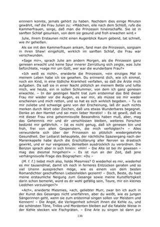 136
erinnern konnte, jemals gehört zu haben. Nachdem dies einige Minuten
gewährt, rief die Frau Julien zu: »Mädchen, eile nach dem Schloß, rufe die
Kammerfrauen, sorge, daß man die Prinzessin hineinschaffe. Sie ist in
sanften Schlaf gesunken, von dem sie gesund und froh erwachen wird.«
Julie, ihrem Erstaunen nicht einen Augenblick Raum gebend, tat schnell,
wie ihr geheißen.
Als sie mit den Kammerfrauen ankam, fand man die Prinzessin, sorgsam
in ihren Shaw! eingehüllt, wirklich im sanften Schlaf, die Frau war
verschwunden.
»Sage mir«, sprach Julie am andern Morgen, als die Prinzessin ganz
genesen erwacht und keine Spur innerer Zerrüttung sich zeigte, was Julie
befürchtete, »sage mir um Gott, wer war die wunderbare Frau?«
»Ich weiß es nicht«, erwiderte die Prinzessin, »ein einziges Mal in
meinem Leben habe ich sie gesehen. Du erinnerst dich, wie ich einmal,
noch ein Kind, in eine tödliche Krankheit verfallen, so daß die Ärzte mich
aufgaben. Da saß sie in einer Nacht plötzlich an meinem Bette und lullte
mich, wie heute, ein in süßen Schlummer, von dem ich ganz genesen
erwachte. – In der gestrigen Nacht trat zum erstenmal das Bild dieser
Frau mir wieder vor die Augen, es war mir, als müsse sie mir wieder
erscheinen und mich retten, und so hat es sich wirklich begeben. – Tu es
mir zuliebe und schweige ganz von der Erscheinung, laß dir auch nichts
merken durch Wort oder Zeichen, daß uns etwas Wunderbares begegnet.
Denke an den Hamlet und sei mein lieber Horatio! – Es ist gewiß, daß es
mit dieser Frau eine geheimnisvolle Bewandtnis haben muß, aber, mag
das Geheimnis mir und dir verschlossen bleiben, weiteres Forschen
bedünkt mir gefährlich. – Ist es nicht genug, daß ich genesen bin und
froh, frei von allen Gespenstern, die mich verfolgten?« – Alles
verwunderte sich über der Prinzessin so plötzlich wiedergekehrte
Gesundheit. Der Leibarzt behauptete, der nächtliche Spaziergang nach der
Marienkapelle habe durch die Erschütterung aller Nerven so drastisch
gewirkt, und er nur vergessen, denselben ausdrücklich zu verordnen. Die
Benzon sprach aber in sich hinein: »Hm! – Die Alte ist bei ihr gewesen –
mag das diesmal hingehen!« – Es ist nun an der Zeit, daß jene
verhängnisvolle Frage des Biographen: »Du –
(M. f. f.) liebst mich also, holde Miesmies? O wiederhol es mir, wiederhol
es mir tausendmal, damit ich noch in ferneres Entzücken geraten und so
viel Unsinn aussprechen möge, wie es einem von dem besten
Romandichter geschaffenen Liebeshelden geziemt! – Doch, Beste, du hast
meine erstaunliche Neigung zum Gesange sowie meine Kunstfertigkeit
darin schon bemerkt, würd es dir wohl gefällig sein, Teure, mir ein kleines
Liedchen vorzusingen?«
»Ach«, erwiderte Miesmies, »ach, geliebter Murr, zwar bin ich auch in
der Kunst des Gesanges nicht unerfahren, aber du weißt, wie es jungen
Sängerinnen geht, wenn sie zum erstenmal singen sollen vor Meistern und
Kennern! – Die Angst, die Verlegenheit schnürt ihnen die Kehle zu, und
die schönsten Töne, Trillos und Mordenten bleiben auf die fatalste Weise in
der Kehle stecken wie Fischgräten. – Eine Arie zu singen ist dann pur
 