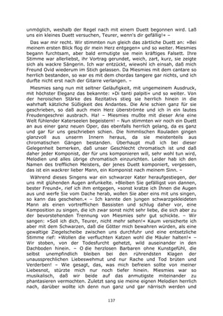 137
unmöglich, weshalb der Regel nach mit einem Duett begonnen wird. Laß
uns ein kleines Duett versuchen, Teurer, wenn's dir gefällig!« –
Das war mir recht. Wir stimmten nun gleich das zärtliche Duett an: »Bei
meinem ersten Blick flog dir mein Herz entgegen« und so weiter. Miesmies
begann furchtsam, aber bald ermutigte sie mein kräftiges Falsett. Ihre
Stimme war allerliebst, ihr Vortrag gerundet, weich, zart, kurz, sie zeigte
sich als wackre Sängerin. Ich war entzückt, wiewohl ich einsah, daß mich
Freund Ovid wiederum im Stich gelassen. Da Miesmies mit dem cantare so
herrlich bestanden, so war es mit dem chordas tangere gar nichts, und ich
durfte nicht erst nach der Gitarre verlangen. –
Miesmies sang nun mit seltner Geläufigkeit, mit ungemeinem Ausdruck,
mit höchster Eleganz das bekannte: »Di tanti palpiti« und so weiter. Von
der heroischen Stärke des Rezitativs stieg sie herrlich hinein in die
wahrhaft kätzliche Süßigkeit des Andantes. Die Arie schien ganz für sie
geschrieben, so daß auch mein Herz überströmte und ich in ein lautes
Freudengeschrei ausbrach. Ha! – Miesmies mußte mit dieser Arie eine
Welt fühlender Katerseelen begeistern! – Nun stimmten wir noch ein Duett
an aus einer ganz neuen Oper, das ebenfalls herrlich gelang, da es ganz
und gar für uns geschrieben schien. Die himmlischen Rouladen gingen
glanzvoll aus unserm Innern heraus, da sie meistenteils aus
chromatischen Gängen bestanden. Überhaupt muß ich bei dieser
Gelegenheit bemerken, daß unser Geschlecht chromatisch ist und daß
daher jeder Komponist, der für uns komponieren will, sehr wohl tun wird,
Melodien und alles übrige chromatisch einzurichten. Leider hab ich den
Namen des trefflichen Meisters, der jenes Duett komponiert, vergessen,
das ist ein wackrer lieber Mann, ein Komponist nach meinem Sinn. –
Während dieses Singens war ein schwarzer Kater heraufgestiegen, der
uns mit glühenden Augen anfunkelte. »Bleiben Sie gefälligst von dannen,
bester Freund«, rief ich ihm entgegen, »sonst kratze ich Ihnen die Augen
aus und werfe Sie vom Dache herab, wollen Sie aber eins mit uns singen,
so kann das geschehen.« – Ich kannte den jungen schwarzgekleideten
Mann als einen vortrefflichen Bassisten und schlug daher vor, eine
Komposition zu singen, die ich zwar sonst nicht sehr liebe, die sich aber zu
der bevorstehenden Trennung von Miesmies sehr gut schickte. – Wir
sangen: »Soll ich dich, Teurer, nicht mehr sehen!« Kaum versicherte ich
aber mit dem Schwarzen, daß die Götter mich bewahren würden, als eine
gewaltige Ziegelscheibe zwischen uns durchfuhr und eine entsetzliche
Stimme rief: »Wollen die verfluchten Katzen wohl die Mäuler halten!« –
Wir stoben, von der Todesfurcht gehetzt, wild auseinander in den
Dachboden hinein. – O die herzlosen Barbaren ohne Kunstgefühl, die
selbst unempfindlich bleiben bei den rührendsten Klagen der
unaussprechlichen Liebeswehmut und nur Rache und Tod brüten und
Verderben! – Wie gesagt, das, was mich befreien sollte von meiner
Liebesnot, stürzte mich nur noch tiefer hinein. Miesmies war so
musikalisch, daß wir beide auf das anmutigste miteinander zu
phantasieren vermochten. Zuletzt sang sie meine eignen Melodien herrlich
nach, darüber wollte ich denn nun ganz und gar närrisch werden und
 