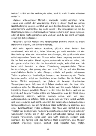 12
treiben? – Bist du das Verhängnis selbst, daß du mein Inneres erfassen
magst?«
»Wilder, unbesonnener Mensch«, erwiderte Meister Abraham ruhig,
»wann wird endlich der verwüstende Brand in deiner Brust zur reinen
Naphthaflamme werden, genährt von dem tiefsten Sinn für die Kunst, für
alles Herrliche und Schöne, der in dir wohnt! – Du verlangtest von mir die
Beschreibung jenes verhängnisvollen Festes; so höre mich denn ruhig an,
oder ist deine Kraft gebrochen ganz und gar, daß du das nicht vermagst,
so will ich dich verlassen.« –
»Erzähle«, sprach Kreisler mit halberstickter Stimme, indem er, beide
Hände vors Gesicht, sich wieder hinsetzte.
»Ich will«, sprach Meister Abraham, plötzlich einen heitern Ton
annehmend, »ich will dich, lieber Johannes, gar nicht ermüden mit der
Beschreibung aller der sinnreichen Anordnungen, die größtenteils dem
erfindungsreichen Geiste des Fürsten selbst ihren Ursprung verdankten.
Da das Fest am späten Abend begann, so versteht es sich von selbst, daß
der ganze schöne Park, der das Lustschloß umgibt, erleuchtet war. Ich
hatte mich bemüht, in dieser Erleuchtung ungewöhnliche Effekte
hervorzubringen, das gelang aber nur zum Teil, da auf des Fürsten
ausdrücklichen Befehl in allen Gängen, mittelst auf großen schwarzen
Tafeln angebrachter buntfarbiger Lampen, der Namenszug der Fürstin
brennen mußte, nebst der fürstlichen Krone darüber. Da die Tafeln an
hohen Pfählen angenagelt, so glichen sie beinahe illuminierten
Warnungsanzeigen, daß man nicht Tabak rauchen oder die Maut nicht
umfahren solle. Der Hauptpunkt des Festes war das durch Gebüsch und
künstliche Ruinen gebildete Theater in der Mitte des Parks, welches du
kennst. Auf diesem Theater sollten die Schauspieler aus der Stadt etwas
Allegorisches agieren, welches läppisch genug war, um ganz
außerordentlich zu gefallen, hätte es auch nicht der Fürst selbst verfaßt,
und wäre es daher auch nicht, um mich des geistreichen Ausdrucks jenes
Schauspieldirektors, der ein fürstliches Stück aufführte, zu bedienen, aus
einer durchlauchtigen Feder geflossen. Der Weg vom Schloß bis zum
Theater war ziemlich weit. Nach der poetischen Idee des Fürsten sollte der
wandelnden Familie ein in den Lüften schwebender Genius mit zwei
Fackeln vorleuchten, sonst aber kein Licht brennen, sondern erst,
nachdem die Familie und das Gefolge Platz genommen, das Theater
plötzlich erleuchtet werden. Deshalb blieb besagter Weg finster.
 