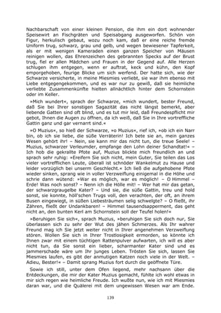 139
Nachbarschaft von einer kleinen Pension, die ihm ein dort wohnender
Speisewirt an Fischgräten und Speisabgang ausgeworfen. Schön von
Figur, herkulisch gebaut, wozu noch kam, daß er eine reiche fremde
Uniform trug, schwarz, grau und gelb, und wegen bewiesener Tapferkeit,
als er mit wenigen Kameraden einen ganzen Speicher von Mäusen
reinigen wollen, das Ehrenzeichen des gebrannten Specks auf der Brust
trug, fiel er allen Mädchen und Frauen in der Gegend auf. Alle Herzen
schlugen ihm entgegen, wenn er auftrat, keck und kühn, den Kopf
emporgehoben, feurige Blicke um sich werfend. Der hatte sich, wie der
Schwarze versicherte, in meine Miesmies verliebt, sie war ihm ebenso mit
Liebe entgegengekommen, und es war nur zu gewiß, daß sie heimliche
verliebte Zusammenkünfte hielten allnächtlich hinter dem Schornstein
oder im Keller.
»Mich wundert«, sprach der Schwarze, »mich wundert, bester Freund,
daß Sie bei Ihrer sonstigen Sagazität das nicht längst bemerkt, aber
liebende Gatten sind oft blind, und es tut mir leid, daß Freundespflicht mir
gebot, Ihnen die Augen zu öffnen, da ich weiß, daß Sie in Ihre vortreffliche
Gattin ganz und gar vernarrt sind.«
»O Muzius«, so hieß der Schwarze, »o Muzius«, rief ich, »ob ich ein Narr
bin, ob ich sie liebe, die süße Verräterin! Ich bete sie an, mein ganzes
Wesen gehört ihr! – Nein, sie kann mir das nicht tun, die treue Seele! –
Muzius, schwarzer Verleumder, empfange den Lohn deiner Schandtat!« –
Ich hob die gekrallte Pfote auf, Muzius blickte mich freundlich an und
sprach sehr ruhig: »Ereifern Sie sich nicht, mein Guter, Sie teilen das Los
vieler vortrefflichen Leute, überall ist schnöder Wankelmut zu Hause und
leider vorzüglich bei unserm Geschlecht.« Ich ließ die aufgehobene Pfote
wieder sinken, sprang wie in voller Verzweiflung einigemal in die Höhe und
schrie dann wütend: »War es möglich, war es möglich! – O Himmel –
Erde! Was noch sonst? – Nenn ich die Hölle mit! – Wer hat mir das getan,
der schwarzgraugelbe Kater? – Und sie, die süße Gattin, treu und hold
sonst, sie konnte, höll'schen Trugs voll, den verachten, der oft, an ihrem
Busen eingewiegt, in süßen Liebesträumen selig schwelgte? – O fließt, ihr
Zähren, fließt der Undankbaren! – Himmel tausendsapperment, das geht
nicht an, den bunten Kerl am Schornstein soll der Teufel holen!«
»Beruhigen Sie sich«, sprach Muzius, »beruhigen Sie sich doch nur, Sie
überlassen sich zu sehr der Wut des jähen Schmerzes. Als Ihr wahrer
Freund mag ich Sie jetzt weiter nicht in Ihrer angenehmen Verzweiflung
stören. Wollen Sie sich in Ihrer Trostlosigkeit ermorden, so könnte ich
Ihnen zwar mit einem tüchtigen Rattenpulver aufwarten, ich will es aber
nicht tun, da Sie sonst ein lieber, scharmanter Kater sind und es
jammerschade wäre um Ihr junges Leben. Trösten Sie sich, lassen Sie
Miesmies laufen, es gibt der anmutigen Katzen noch viele in der Welt. –
Adieu, Bester!« – Damit sprang Muzius fort durch die geöffnete Türe.
Sowie ich still, unter dem Ofen liegend, mehr nachsann über die
Entdeckungen, die mir der Kater Muzius gemacht, fühlte ich wohl etwas in
mir sich regen wie heimliche Freude. Ich wußte nun, wie ich mit Miesmies
daran war, und die Quälerei mit dem ungewissen Wesen war am Ende.
 