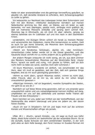 140
Hatte ich aber anstandshalber erst die gehörige Verzweiflung geäußert, so
glaubte ich, daß derselbe Anstand es erfordere, dem Schwarzgraugelben
zu Leibe zu gehen.
Ich belauschte zur Nachtzeit das Liebespaar hinter dem Schornstein und
fuhr mit den Worten: »Höllischer bestialischer Verräter« auf meinen
Nebenbuhler grimmig los. Der aber, an Stärke, wie ich leider zu spät
bemerkte, mir weit überlegen, packte mich, ohrfeigte mich gräßlich ab,
daß ich mehreres Pelzwerk einbüßte und sprang dann schnell fort.
Miesmies lag in Ohnmacht, als ich mich ihr aber näherte, sprang sie
ebenso behende wie ihr Liebhaber auf und ihm nach in den Dachboden
hinein.
Lendenlahm, mit blutigen Ohren schlich ich herab zu meinem Meister
und verwünschte den Gedanken, meine Ehe konservieren zu wollen, hielt
es auch für gar keine Schande, die Miesmies dem Schwarzgraugelben
ganz und gar zu überlassen.
»Welch ein feindliches Schicksal«, dachte ich, »der himmlisch-
romantischen Liebe halber werde ich in die Gosse geworfen, und das
häusliche Glück verhilft mir zu nichts anderm als zu gräßlichen Prügeln.«
Am andern Morgen erstaunte ich nicht wenig, als ich, aus dem Zimmer
des Meisters heraustretend, Miesmies auf der Strohmatte fand. »Guter
Murr«, sprach sie sanft und ruhig, »ich glaube zu fühlen, daß ich dich
nicht mehr so liebe wie sonst, welches mich sehr schmerzt.«
»O teure Miesmies«, erwiderte ich zärtlich, »es zerschneidet mir das
Herz, aber ich muß es gestehen, seit der Zeit, daß sich gewisse Dinge
begeben, bist du mir auch gleichgültig geworden.«
»Nimm es nicht übel«, sprach Miesmies weiter, »nimm es nicht übel,
süßer Freund, aber es ist mir so, als wärst du mir schon längst
unausstehlich gewesen.«
»Mächt'ger Himmel«, rief ich begeistert, »welche Sympathie der Seelen,
mir geht es so wie dir.«
Nachdem wir auf diese Weise einig geworden, daß wir uns einander ganz
unausstehlich wären und uns notwendigerweise trennen müßten auf ewig,
umpfoteten wir uns auf das zärtlichste und weinten heiße Tränen der
Freude und des Entzückens! –
Dann trennten wir uns, jeder war hinfort von der Vortrefflichkeit, von der
Seelengröße des andern überzeugt und pries sie jedem an, der davon
hören mochte.
»Auch ich war in Arkadien!« rief ich und legte mich auf die schönen
Künste und Wissenschaften eifriger als jemals.
*
(Mak. Bl.) – »Euch«, sprach Kreisler, »ja, ich sage es Euch aus tiefer
Seele, diese Ruhe scheint mir bedrohlicher als der wütendste Sturm. Es ist
die dumpfe, taube Schwüle vor dem zerstörenden Gewitter, in der sich
jetzt alles an dem Hofe bewegt, den Fürst Irenäus im Duodez-Format mit
 