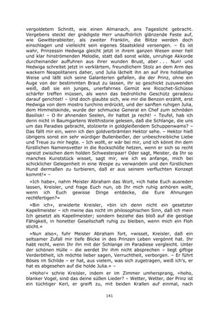 141
vergoldetem Schnitt, wie einen Almanach, ans Tageslicht gebracht.
Vergebens steckt der gnädigste Herr unaufhörlich glänzende Feste auf,
wie Gewitterableiter, als zweiter Franklin, die Blitze werden doch
einschlagen und vielleicht sein eigenes Staatskleid versengen. – Es ist
wahr, Prinzessin Hedwiga gleicht jetzt in ihrem ganzen Wesen einer hell
und klar hinströmenden Melodie, statt daß sonst wilde, unruhige Akkorde
durcheinander auffuhren aus ihrer wunden Brust, aber . . . Nun! und
Hedwiga schreitet jetzt in verklärtem, freundlichem Stolz an dem Arm des
wackern Neapolitaners daher, und Julia lächelt ihn an auf ihre holdselige
Weise und läßt sich seine Galanterien gefallen, die der Prinz, ohne ein
Auge von der bestimmten Braut zu lassen, ihr so geschickt zuzuwenden
weiß, daß sie ein junges, unerfahrnes Gemüt wie Ricochet-Schüsse
schärfer treffen müssen, als wenn das bedrohliche Geschütz geradezu
darauf gerichtet! – Und doch glaubte sich, wie mir die Benzon erzählt, erst
Hedwiga von dem mostro turchino erdrückt, und der sanften ruhigen Julia,
dem Himmelskinde, wurde der schmucke General en Chef zum schnöden
Basilisk! – O ihr ahnenden Seelen, ihr hattet ja recht! – Teufel, hab ich
denn nicht in Baumgartens Welthistorie gelesen, daß die Schlange, die uns
um das Paradies gebracht, stolzierte in goldgleißendem Schuppenwams? –
Das fällt mir ein, wenn ich den goldverbrämten Hektor sehe. – Hektor hieß
übrigens sonst ein sehr würdiger Bullenbeißer, der unbeschreibliche Liebe
und Treue zu mir hegte. – Ich wollt, er wär bei mir, und ich könnt ihn dem
fürstlichen Namensvetter in die Rockschöße hetzen, wenn er sich so recht
spreizt zwischen dem holden Schwesterpaar! Oder sagt, Meister, da Ihr so
manches Kunststück wisset, sagt mir, wie ich es anfange, mich bei
schicklicher Gelegenheit in eine Wespe zu verwandeln und den fürstlichen
Hund dermaßen zu turbieren, daß er aus seinem verfluchten Konzept
kommt!« –
»Ich habe«, nahm Meister Abraham das Wort, »ich habe Euch ausreden
lassen, Kreisler, und frage Euch nun, ob Ihr mich ruhig anhören wollt,
wenn ich Euch gewisse Dinge entdecke, die Eure Ahnungen
rechtfertigen?«
»Bin ich«, erwiderte Kreisler, »bin ich denn nicht ein gesetzter
Kapellmeister – ich meine das nicht im philosophischen Sinn, daß ich mein
Ich gesetzt als Kapellmeister; sondern beziehe das bloß auf die geistige
Fähigkeit, in honetter Gesellschaft ruhig zu bleiben, wenn mich ein Floh
sticht.«
»Nun also«, fuhr Meister Abraham fort, »wisset, Kreisler, daß ein
seltsamer Zufall mir tiefe Blicke in des Prinzen Leben vergönnt hat. Ihr
habt recht, wenn Ihr ihn mit der Schlange im Paradiese vergleicht. Unter
der schönen Hülle – die werdet Ihr ihm nicht absprechen – liegt giftige
Verderbtheit, ich möchte lieber sagen, Verruchtheit, verborgen. – Er führt
Böses im Schilde – er hat, aus vielem, was sich zugetragen, weiß ich's, er
hat es abgesehen auf die holde Julia.« –
»Hoho!« schrie Kreisler, indem er im Zimmer umhersprang, »hoho,
blanker Vogel, sind das deine süßen Lieder? – Wetter, Wetter, der Prinz ist
ein tüchtiger Kerl, er greift zu, mit beiden Krallen auf einmal, nach
 