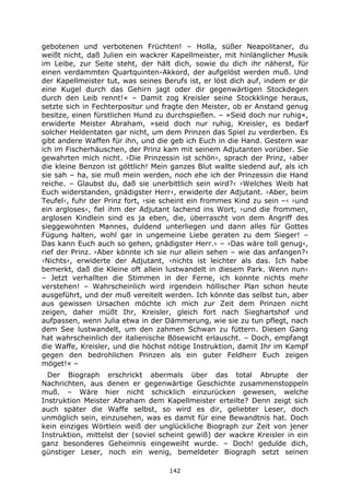 142
gebotenen und verbotenen Früchten! – Holla, süßer Neapolitaner, du
weißt nicht, daß Julien ein wackrer Kapellmeister, mit hinlänglicher Musik
im Leibe, zur Seite steht, der hält dich, sowie du dich ihr näherst, für
einen verdammten Quartquinten-Akkord, der aufgelöst werden muß. Und
der Kapellmeister tut, was seines Berufs ist, er löst dich auf, indem er dir
eine Kugel durch das Gehirn jagt oder dir gegenwärtigen Stockdegen
durch den Leib rennt!« – Damit zog Kreisler seine Stockklinge heraus,
setzte sich in Fechterpositur und fragte den Meister, ob er Anstand genug
besitze, einen fürstlichen Hund zu durchspießen. – »Seid doch nur ruhig«,
erwiderte Meister Abraham, »seid doch nur ruhig, Kreisler, es bedarf
solcher Heldentaten gar nicht, um dem Prinzen das Spiel zu verderben. Es
gibt andere Waffen für ihn, und die geb ich Euch in die Hand. Gestern war
ich im Fischerhäuschen, der Prinz kam mit seinem Adjutanten vorüber. Sie
gewahrten mich nicht. ›Die Prinzessin ist schön‹, sprach der Prinz, ›aber
die kleine Benzon ist göttlich! Mein ganzes Blut wallte siedend auf, als ich
sie sah – ha, sie muß mein werden, noch ehe ich der Prinzessin die Hand
reiche. – Glaubst du, daß sie unerbittlich sein wird?‹ ›Welches Weib hat
Euch widerstanden, gnädigster Herr‹, erwiderte der Adjutant. ›Aber, beim
Teufel‹, fuhr der Prinz fort, ›sie scheint ein frommes Kind zu sein –‹ ›und
ein argloses‹, fiel ihm der Adjutant lachend ins Wort, ›und die frommen,
arglosen Kindlein sind es ja eben, die, überrascht von dem Angriff des
sieggewohnten Mannes, duldend unterliegen und dann alles für Gottes
Fügung halten, wohl gar in ungemeine Liebe geraten zu dem Sieger! –
Das kann Euch auch so gehen, gnädigster Herr.‹ – ›Das wäre toll genug‹,
rief der Prinz. ›Aber könnte ich sie nur allein sehen – wie das anfangen?‹
›Nichts‹, erwiderte der Adjutant, ›nichts ist leichter als das. Ich habe
bemerkt, daß die Kleine oft allein lustwandelt in diesem Park. Wenn nun‹
– Jetzt verhallten die Stimmen in der Ferne, ich konnte nichts mehr
verstehen! – Wahrscheinlich wird irgendein höllischer Plan schon heute
ausgeführt, und der muß vereitelt werden. Ich könnte das selbst tun, aber
aus gewissen Ursachen möchte ich mich zur Zeit dem Prinzen nicht
zeigen, daher müßt Ihr, Kreisler, gleich fort nach Sieghartshof und
aufpassen, wenn Julia etwa in der Dämmerung, wie sie zu tun pflegt, nach
dem See lustwandelt, um den zahmen Schwan zu füttern. Diesen Gang
hat wahrscheinlich der italienische Bösewicht erlauscht. – Doch, empfangt
die Waffe, Kreisler, und die höchst nötige Instruktion, damit Ihr im Kampf
gegen den bedrohlichen Prinzen als ein guter Feldherr Euch zeigen
möget!« –
Der Biograph erschrickt abermals über das total Abrupte der
Nachrichten, aus denen er gegenwärtige Geschichte zusammenstoppeln
muß. – Wäre hier nicht schicklich einzurücken gewesen, welche
Instruktion Meister Abraham dem Kapellmeister erteilte? Denn zeigt sich
auch später die Waffe selbst, so wird es dir, geliebter Leser, doch
unmöglich sein, einzusehen, was es damit für eine Bewandtnis hat. Doch
kein einziges Wörtlein weiß der unglückliche Biograph zur Zeit von jener
Instruktion, mittelst der (soviel scheint gewiß) der wackre Kreisler in ein
ganz besonderes Geheimnis eingeweiht wurde. – Doch! gedulde dich,
günstiger Leser, noch ein wenig, bemeldeter Biograph setzt seinen
 