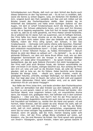 143
Schreibedaumen zum Pfande, daß noch vor dem Schluß des Buchs auch
dieses Geheimnis an den Tag kommen soll. – Es ist nun zu erzählen, daß,
sowie die Sonne zu sinken begann, Julia, ein Körbchen mit Weißbrot am
Arm, singend durch den Park wandelte zum See und sich mitten auf die
Brücke unweit des Fischerhäuschens stellte. Aber Kreisler lag im
Hinterhalt des Gebüsches und hatte einen tüchtigen Dollond vor den
Augen, mit dem er scharf hinüberschaute durch die Sträucher, die ihn
versteckten. Der Schwan plätscherte heran, und Julia warf ihm Brocken
hinab, die er begierig wegnaschte. Julie fuhr fort im lauten Gesange, und
so kam es, daß sie es nicht gewahrte, wie Prinz Hektor schnell heraneilte.
Als er plötzlich bei ihr stand, fuhr sie zusammen, wie im heftigen Schreck.
Der Prinz faßte ihre Hand, drückte sie an die Brust, an die Lippen und
legte sich dann dicht neben Julien über das Geländer der Brücke. Julia
fütterte, indem der Prinz eifrig sprach, den Schwan, in den See
hinabschauend. – »Schneide nicht solche infame süße Gesichter, Potentat!
Merkst du denn nicht, daß ich dicht vor dir auf dem Geländer sitze und
dich erklecklich maulschellieren kann? – O Gott, warum färben sich deine
Wangen in immer höherem Purpur, du holdes Himmelskind? – Warum
blickst du jetzt den Bösen so seltsam an? – Du lächelst? – Ja, es ist der
glühende Gifthauch, vor dem sich deine Brust öffnen muß, wie vor dem
sengenden Sonnenstrahl sich die Knospe in den schönsten Blättern
entfaltet, um desto jäher hinzusterben!« – So sprach Kreisler, das Paar
beobachtend, das der gute Dollond (Fernrohr) ihm dicht herangerückt. –
Der Prinz warf jetzt auch Brocken hinab, der Schwan verschmähte sie
aber und brach in ein lautes, widriges Geschrei aus. Nun schlang der Prinz
den Arm um Julia und warf so die Brocken hinab, als solle der Schwan
glauben, daß es Julia sei, die ihn füttere. Dabei berührte seine Wange
beinahe die Wange Julias. – »Recht so«, sprach Kreisler, »recht so,
gnädigster Halunke, umkralle, würdiger Stoßvogel, nur deine Beute recht
fest, hier liegt aber einer im Busch, der schon auf dich zielt und sogleich
dir deinen glänzenden Fittich lahm schießen wird, und es steht denn
erbärmlich mit dir und deiner Freijagd!«
Nun faßte der Prinz Julias Arm, und beide schritten dem Fischerhäuschen
zu. Dicht vor demselben trat aber Kreisler aus dem Gebüsch, schritt auf
das Paar zu und sprach, indem er sich vor dem Prinzen tief bückte: »Ein
herrlicher Abend, eine ungemein heitere Luft, ein erquickliches Aroma
darin, Sie müssen sich, gnädigster Herr, hier befinden wie in dem schönen
Neapolis.« – »Wer sind Sie, mein Herr?« fuhr ihn der Prinz barsch an.
Doch in demselben Augenblick machte sich auch Julia los von seinem Arm,
trat freundlich auf Kreislern zu, reichte ihm die Hand und sprach: »O wie
herrlich, lieber Kreisler, daß Sie wieder da sind. Wissen Sie wohl, daß ich
mich recht herzlich nach Ihnen gesehnt habe? – In der Tat, die Mutter
schilt, daß ich mich gebärde wie ein weinerliches, ungezogenes Kind,
wenn Sie nur einen einzigen Tag ausbleiben. Ich könnte krank werden vor
Verdruß, wenn ich glaube, daß Sie mich, meinen Gesang außer acht
lassen.« »Ha«, rief der Prinz, giftige Blicke schießend auf Julien, auf
Kreislern, »ha, Sie sind Monsieur de Krösel. Der Fürst sprach sehr günstig
von Ihnen!« »Gesegnet«, sprach Kreisler, indem sein ganzes Gesicht in
 
