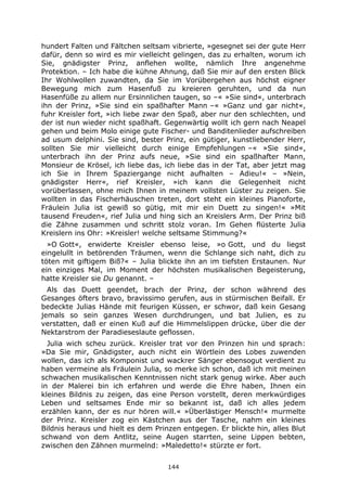 144
hundert Falten und Fältchen seltsam vibrierte, »gesegnet sei der gute Herr
dafür, denn so wird es mir vielleicht gelingen, das zu erhalten, worum ich
Sie, gnädigster Prinz, anflehen wollte, nämlich Ihre angenehme
Protektion. – Ich habe die kühne Ahnung, daß Sie mir auf den ersten Blick
Ihr Wohlwollen zuwandten, da Sie im Vorübergehen aus höchst eigner
Bewegung mich zum Hasenfuß zu kreieren geruhten, und da nun
Hasenfüße zu allem nur Ersinnlichen taugen, so –« »Sie sind«, unterbrach
ihn der Prinz, »Sie sind ein spaßhafter Mann –« »Ganz und gar nicht«,
fuhr Kreisler fort, »ich liebe zwar den Spaß, aber nur den schlechten, und
der ist nun wieder nicht spaßhaft. Gegenwärtig wollt ich gern nach Neapel
gehen und beim Molo einige gute Fischer- und Banditenlieder aufschreiben
ad usum delphini. Sie sind, bester Prinz, ein gütiger, kunstliebender Herr,
sollten Sie mir vielleicht durch einige Empfehlungen –« »Sie sind«,
unterbrach ihn der Prinz aufs neue, »Sie sind ein spaßhafter Mann,
Monsieur de Krösel, ich liebe das, ich liebe das in der Tat, aber jetzt mag
ich Sie in Ihrem Spaziergange nicht aufhalten – Adieu!« – »Nein,
gnädigster Herr«, rief Kreisler, »ich kann die Gelegenheit nicht
vorüberlassen, ohne mich Ihnen in meinem vollsten Lüster zu zeigen. Sie
wollten in das Fischerhäuschen treten, dort steht ein kleines Pianoforte,
Fräulein Julia ist gewiß so gütig, mit mir ein Duett zu singen!« »Mit
tausend Freuden«, rief Julia und hing sich an Kreislers Arm. Der Prinz biß
die Zähne zusammen und schritt stolz voran. Im Gehen flüsterte Julia
Kreislern ins Ohr: »Kreisler! welche seltsame Stimmung?«
»O Gott«, erwiderte Kreisler ebenso leise, »o Gott, und du liegst
eingelullt in betörenden Träumen, wenn die Schlange sich naht, dich zu
töten mit giftigem Biß?« – Julia blickte ihn an im tiefsten Erstaunen. Nur
ein einziges Mal, im Moment der höchsten musikalischen Begeisterung,
hatte Kreisler sie Du genannt. –
Als das Duett geendet, brach der Prinz, der schon während des
Gesanges öfters bravo, bravissimo gerufen, aus in stürmischen Beifall. Er
bedeckte Julias Hände mit feurigen Küssen, er schwor, daß kein Gesang
jemals so sein ganzes Wesen durchdrungen, und bat Julien, es zu
verstatten, daß er einen Kuß auf die Himmelslippen drücke, über die der
Nektarstrom der Paradieseslaute geflossen.
Julia wich scheu zurück. Kreisler trat vor den Prinzen hin und sprach:
»Da Sie mir, Gnädigster, auch nicht ein Wörtlein des Lobes zuwenden
wollen, das ich als Komponist und wackrer Sänger ebensogut verdient zu
haben vermeine als Fräulein Julia, so merke ich schon, daß ich mit meinen
schwachen musikalischen Kenntnissen nicht stark genug wirke. Aber auch
in der Malerei bin ich erfahren und werde die Ehre haben, Ihnen ein
kleines Bildnis zu zeigen, das eine Person vorstellt, deren merkwürdiges
Leben und seltsames Ende mir so bekannt ist, daß ich alles jedem
erzählen kann, der es nur hören will.« »Überlästiger Mensch!« murmelte
der Prinz. Kreisler zog ein Kästchen aus der Tasche, nahm ein kleines
Bildnis heraus und hielt es dem Prinzen entgegen. Er blickte hin, alles Blut
schwand von dem Antlitz, seine Augen starrten, seine Lippen bebten,
zwischen den Zähnen murmelnd: »Maledetto!« stürzte er fort.
 