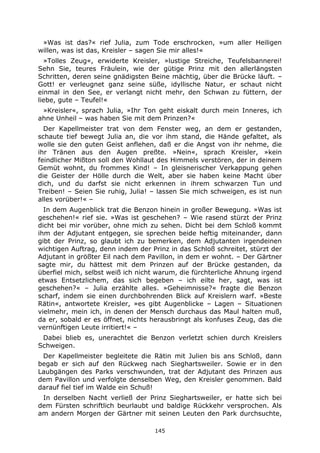 145
»Was ist das?« rief Julia, zum Tode erschrocken, »um aller Heiligen
willen, was ist das, Kreisler – sagen Sie mir alles!«
»Tolles Zeug«, erwiderte Kreisler, »lustige Streiche, Teufelsbannerei!
Sehn Sie, teures Fräulein, wie der gütige Prinz mit den allerlängsten
Schritten, deren seine gnädigsten Beine mächtig, über die Brücke läuft. –
Gott! er verleugnet ganz seine süße, idyllische Natur, er schaut nicht
einmal in den See, er verlangt nicht mehr, den Schwan zu füttern, der
liebe, gute – Teufel!«
»Kreisler«, sprach Julia, »Ihr Ton geht eiskalt durch mein Inneres, ich
ahne Unheil – was haben Sie mit dem Prinzen?«
Der Kapellmeister trat von dem Fenster weg, an dem er gestanden,
schaute tief bewegt Julia an, die vor ihm stand, die Hände gefaltet, als
wolle sie den guten Geist anflehen, daß er die Angst von ihr nehme, die
ihr Tränen aus den Augen preßte. »Nein«, sprach Kreisler, »kein
feindlicher Mißton soll den Wohllaut des Himmels verstören, der in deinem
Gemüt wohnt, du frommes Kind! – In gleisnerischer Verkappung gehen
die Geister der Hölle durch die Welt, aber sie haben keine Macht über
dich, und du darfst sie nicht erkennen in ihrem schwarzen Tun und
Treiben! – Seien Sie ruhig, Julia! – lassen Sie mich schweigen, es ist nun
alles vorüber!« –
In dem Augenblick trat die Benzon hinein in großer Bewegung. »Was ist
geschehen!« rief sie. »Was ist geschehen? – Wie rasend stürzt der Prinz
dicht bei mir vorüber, ohne mich zu sehen. Dicht bei dem Schloß kommt
ihm der Adjutant entgegen, sie sprechen beide heftig miteinander, dann
gibt der Prinz, so glaubt ich zu bemerken, dem Adjutanten irgendeinen
wichtigen Auftrag, denn indem der Prinz in das Schloß schreitet, stürzt der
Adjutant in größter Eil nach dem Pavillon, in dem er wohnt. – Der Gärtner
sagte mir, du hättest mit dem Prinzen auf der Brücke gestanden, da
überfiel mich, selbst weiß ich nicht warum, die fürchterliche Ahnung irgend
etwas Entsetzlichem, das sich begeben – ich eilte her, sagt, was ist
geschehen?« – Julia erzählte alles. »Geheimnisse?« fragte die Benzon
scharf, indem sie einen durchbohrenden Blick auf Kreislern warf. »Beste
Rätin«, antwortete Kreisler, »es gibt Augenblicke – Lagen – Situationen
vielmehr, mein ich, in denen der Mensch durchaus das Maul halten muß,
da er, sobald er es öffnet, nichts herausbringt als konfuses Zeug, das die
vernünftigen Leute irritiert!« –
Dabei blieb es, unerachtet die Benzon verletzt schien durch Kreislers
Schweigen.
Der Kapellmeister begleitete die Rätin mit Julien bis ans Schloß, dann
begab er sich auf den Rückweg nach Sieghartsweiler. Sowie er in den
Laubgängen des Parks verschwunden, trat der Adjutant des Prinzen aus
dem Pavillon und verfolgte denselben Weg, den Kreisler genommen. Bald
darauf fiel tief im Walde ein Schuß!
In derselben Nacht verließ der Prinz Sieghartsweiler, er hatte sich bei
dem Fürsten schriftlich beurlaubt und baldige Rückkehr versprochen. Als
am andern Morgen der Gärtner mit seinen Leuten den Park durchsuchte,
 