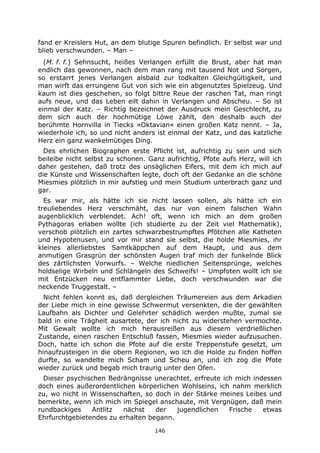 146
fand er Kreislers Hut, an dem blutige Spuren befindlich. Er selbst war und
blieb verschwunden. – Man –
(M. f. f.) Sehnsucht, heißes Verlangen erfüllt die Brust, aber hat man
endlich das gewonnen, nach dem man rang mit tausend Not und Sorgen,
so erstarrt jenes Verlangen alsbald zur todkalten Gleichgültigkeit, und
man wirft das errungene Gut von sich wie ein abgenutztes Spielzeug. Und
kaum ist dies geschehen, so folgt bittre Reue der raschen Tat, man ringt
aufs neue, und das Leben eilt dahin in Verlangen und Abscheu. – So ist
einmal der Katz. – Richtig bezeichnet der Ausdruck mein Geschlecht, zu
dem sich auch der hochmütige Löwe zählt, den deshalb auch der
berühmte Hornvilla in Tiecks »Oktavian« einen großen Katz nennt. – Ja,
wiederhole ich, so und nicht anders ist einmal der Katz, und das katzliche
Herz ein ganz wankelmütiges Ding.
Des ehrlichen Biographen erste Pflicht ist, aufrichtig zu sein und sich
beileibe nicht selbst zu schonen. Ganz aufrichtig, Pfote aufs Herz, will ich
daher gestehen, daß trotz des unsäglichen Eifers, mit dem ich mich auf
die Künste und Wissenschaften legte, doch oft der Gedanke an die schöne
Miesmies plötzlich in mir aufstieg und mein Studium unterbrach ganz und
gar.
Es war mir, als hätte ich sie nicht lassen sollen, als hätte ich ein
treuliebendes Herz verschmäht, das nur von einem falschen Wahn
augenblicklich verblendet. Ach! oft, wenn ich mich an dem großen
Pythagoras erlaben wollte (ich studierte zu der Zeit viel Mathematik),
verschob plötzlich ein zartes schwarzbestrumpftes Pfötchen alle Katheten
und Hypotenusen, und vor mir stand sie selbst, die holde Miesmies, ihr
kleines allerliebstes Samtkäppchen auf dem Haupt, und aus dem
anmutigen Grasgrün der schönsten Augen traf mich der funkelnde Blick
des zärtlichsten Vorwurfs. – Welche niedlichen Seitensprünge, welches
holdselige Wirbeln und Schlängeln des Schweifs! – Umpfoten wollt ich sie
mit Entzücken neu entflammter Liebe, doch verschwunden war die
neckende Truggestalt. –
Nicht fehlen konnt es, daß dergleichen Träumereien aus dem Arkadien
der Liebe mich in eine gewisse Schwermut versenkten, die der gewählten
Laufbahn als Dichter und Gelehrter schädlich werden mußte, zumal sie
bald in eine Trägheit ausartete, der ich nicht zu widerstehen vermochte.
Mit Gewalt wollte ich mich herausreißen aus diesem verdrießlichen
Zustande, einen raschen Entschluß fassen, Miesmies wieder aufzusuchen.
Doch, hatte ich schon die Pfote auf die erste Treppenstufe gesetzt, um
hinaufzusteigen in die obern Regionen, wo ich die Holde zu finden hoffen
durfte, so wandelte mich Scham und Scheu an, und ich zog die Pfote
wieder zurück und begab mich traurig unter den Ofen.
Dieser psychischen Bedrängnisse unerachtet, erfreute ich mich indessen
doch eines außerordentlichen körperlichen Wohlseins, ich nahm merklich
zu, wo nicht in Wissenschaften, so doch in der Stärke meines Leibes und
bemerkte, wenn ich mich im Spiegel anschaute, mit Vergnügen, daß mein
rundbackiges Antlitz nächst der jugendlichen Frische etwas
Ehrfurchtgebietendes zu erhalten begann.
 