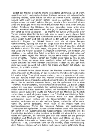 147
Selbst der Meister gewahrte meine veränderte Stimmung. Es ist wahr,
sonst knurrte ich und machte lustige Sprünge, wenn er mir schmackhafte
Speisung reichte, sonst wälzte ich mich zu seinen Füßen, kobolzte und
sprang wohl auch auf seinen Schoß, wenn er, nachdem er morgens
aufgestanden, mir zurief: »Guten Morgen, Murr!« – Jetzt unterließ ich das
alles und begnügte mich mit einem freundlichen Miau! und jener anmutig
stolzen Erhebung des Rückens, die dem geneigten Leser unter dem
Namen: Katzenbuckel bekannt sein wird, ja, ich verachtete jetzt sogar das
mir sonst so liebe Vogelspiel. – Es möchte für junge Gymnastiker oder
Turner meines Geschlechts lehrreich sein zu sagen, worin dieses Spiel
bestand. – Mein Meister band nämlich eine oder ein paar Schreibfedern an
einen langen Faden und ließ sie schnell in der Luft auf- und absteigen,
ordentlich fliegen. Im Winkel lauernd und die richtigen Tempos
wahrnehmend, sprang ich nun so lange nach den Federn, bis ich sie
erwischte und wacker zerzauste. Dies Spiel riß mich oft ganz hin, ich hielt
die Federn wirklich für einen Vogel, ich geriet in Feuer und Flammen, so
daß Geist und Körper, zugleich in Anspruch genommen, sich bildeten und
stärkten. – Ja, selbst dies Spiel verachtete ich jetzt und blieb ruhig auf
meinem Kissen liegen, der Meister mochte seine Federn fliegen lassen,
soviel er wollte. – »Kater«, sprach der Meister eines Tages zu mir, als ich,
wenn die Feder, an meine Nase streifend, selbst auf mein Kissen flog,
kaum blinzelnd die Pfote darnach ausstreckte, »Kater, du bist gar nicht
mehr wie sonst, du wirst mit jedem Tag träger und fauler. Ich glaube, du
frissest, du schläfst zuviel.«
Ein Lichtstrahl fiel bei diesen Worten des Meisters in meine Seele! – Nur
dem Andenken an Miesmies, an das verscherzte Paradies der Liebe hatte
ich meine träge Traurigkeit zugeschrieben, nun erst gewahrte ich aber,
wie das irdische Leben mich mit meinen aufwärts strebenden Studien
entzweit und seine Ansprüche geltend gemacht hatte. Es gibt Dinge in der
Natur, die es deutlich erkennen lassen, wie die gefesselte Psyche dem
Tyrannen, Körper genannt, ihre Freiheit hinopfern muß. Zu diesen Dingen
rechne ich nun ganz vorzüglich den wohlschmeckenden Brei von Mehl,
süßer Milch und Butter, sowie ein breites, mit Roßhaaren wohlgepolstertes
Kissen. Jenen süßen Brei wußte die Aufwärterin des Meisters gar herrlich
zu bereiten, so daß ich jeden Morgen zum Frühstück zwei tüchtige Teller
voll mit dem größten Appetit verzehrte. Hatte ich aber dermaßen
gefrühstückt, dann wollten mir die Wissenschaften gar nicht mehr
munden, sie kamen mir vor wie trockene Speise, und nichts half es auch,
wenn ich, davon ablassend, mich rasch in die Poesie warf. Die
hochgepriesensten Werke der neuesten Autoren, die gerühmtesten
Trauerspiele hochgefeierter Dichter konnten meinen Geist nicht festhalten,
ich geriet in ein ausschweifendes Gedankenspiel, unwillkürlich trat die
kunstfertige Aufwärterin des Meisters in Konflikt mit dem Autor, und es
wollte mir gemuten, als verstehe jene sich viel besser auf die gehörige
Gradation und Mischung der Fettigkeit, Süße und Stärke als dieser. –
Unglückliche träumerische Verwechslung des geistigen und leiblichen
Genusses! – Ja, träumerisch kann ich sie nennen, diese Verwechslung,
denn Träume stiegen auf und ließen mich jenes zweite gefährliche Ding,
 