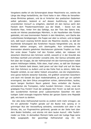 13
Vergebens stellte ich die Schwierigkeit dieser Maschinerie vor, welche die
Länge des Wegs herbeiführte, der Fürst hatte in den ›Fêtes de Versailles‹
etwas Ähnliches gelesen, und da er hinterher den poetischen Gedanken
selbst gefunden, bestand er auf dessen Ausführung. Um jedem
unverdienten Vorwurf zu entgehen, überließ ich den Genius samt den
Fackeln dem Theatermaschinisten aus der Stadt. – Sowie nun das
fürstliche Paar, hinter ihm das Gefolge, aus der Türe des Salons trat,
wurde ein kleines pausbackiges Männlein, in die Hausfarben des Fürsten
gekleidet, mit zwei brennenden Fackeln in den Händchen, vom Dache des
Lustschlosses herabgezogen. Die Puppe war aber zu schwer, und es begab
sich, daß kaum zwanzig Schritt davon die Maschine stockte, so daß der
leuchtende Schutzgeist des fürstlichen Hauses hängenblieb und, da die
Arbeiter stärker anzogen, sich überkugelte. Nun schleuderten die
brennenden abwärts gekehrten Wachskerzen glühende Tropfen zur Erde.
Der erste dieser Tropfen traf den Fürsten selbst, der indessen mit
stoischem Gleichmut den Schmerz verbiß, wiewohl er in der Gravität des
Schrittes nachließ und schneller vorwärts eilte. Der Genius schwebte jetzt
fort über der Gruppe, die der Hofmarschall mit den Kammerjunkern nebst
andern Hofchargen bildete, Füße oben, Kopf unten, so daß der Glutregen
aus den Fackeln bald diesen, bald jenen auf den Kopf und auf die Nase
traf. Den Schmerz zu äußern und so das frohe Fest zu stören, hätte den
Respekt verletzt, es war daher hübsch anzusehen, wie die Unglücklichen,
eine ganze Kohorte stoischer Scävolas, mit gräßlich verzerrten Gesichtern
und doch mit Gewalt die Qual niederkämpfend, ja wohl gar ein Lächeln
erzwingend, das dem Orkus anzugehören schien, daherschritten, lautlos,
kaum bangen Seufzern Raum gebend. Dazu wirbelten die Pauken,
schmetterten die Trompeten, riefen hundert Stimmen: ›Vivat, vivat die
gnädigste Frau Fürstin! Vivat der gnädigste Herr Fürst!‹ so daß der durch
den wunderlichen Kontrast jener Laokoontischen Gesichter mit dem
lustigen Jubel erzeugte tragische Pathos der ganzen Szene eine Majestät
gab, wie kaum zu denken.
Der alte dicke Hofmarschall konnte es endlich nicht mehr ertragen; als
ihn ein glühender Tropfen gerade auf die Backe traf, sprang er in
grimmiger Wut der Verzweiflung seitwärts, verwickelte sich aber in die
Stricke, die, zur Flugmaschine gehörend, gerade an der Seite hart über
dem Boden fortliefen, und stürzte mit dem lauten Ausruf: ›Alle Teufel!‹
nieder zur Erde. In demselben Moment hatte auch der lustige Page seine
Rolle ausgespielt. Der gewichtige Hofmarschall zog ihn mit
 