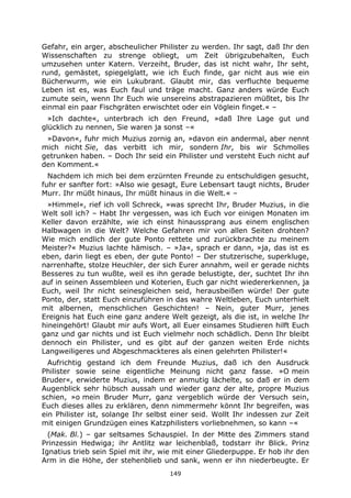 149
Gefahr, ein arger, abscheulicher Philister zu werden. Ihr sagt, daß Ihr den
Wissenschaften zu strenge obliegt, um Zeit übrigzubehalten, Euch
umzusehen unter Katern. Verzeiht, Bruder, das ist nicht wahr, Ihr seht,
rund, gemästet, spiegelglatt, wie ich Euch finde, gar nicht aus wie ein
Bücherwurm, wie ein Lukubrant. Glaubt mir, das verfluchte bequeme
Leben ist es, was Euch faul und träge macht. Ganz anders würde Euch
zumute sein, wenn Ihr Euch wie unsereins abstrapazieren müßtet, bis Ihr
einmal ein paar Fischgräten erwischtet oder ein Vöglein finget.« –
»Ich dachte«, unterbrach ich den Freund, »daß Ihre Lage gut und
glücklich zu nennen, Sie waren ja sonst –«
»Davon«, fuhr mich Muzius zornig an, »davon ein andermal, aber nennt
mich nicht Sie, das verbitt ich mir, sondern Ihr, bis wir Schmolles
getrunken haben. – Doch Ihr seid ein Philister und versteht Euch nicht auf
den Komment.«
Nachdem ich mich bei dem erzürnten Freunde zu entschuldigen gesucht,
fuhr er sanfter fort: »Also wie gesagt, Eure Lebensart taugt nichts, Bruder
Murr. Ihr müßt hinaus, Ihr müßt hinaus in die Welt.« –
»Himmel«, rief ich voll Schreck, »was sprecht Ihr, Bruder Muzius, in die
Welt soll ich? – Habt Ihr vergessen, was ich Euch vor einigen Monaten im
Keller davon erzählte, wie ich einst hinaussprang aus einem englischen
Halbwagen in die Welt? Welche Gefahren mir von allen Seiten drohten?
Wie mich endlich der gute Ponto rettete und zurückbrachte zu meinem
Meister?« Muzius lachte hämisch. – »Ja«, sprach er dann, »ja, das ist es
eben, darin liegt es eben, der gute Ponto! – Der stutzerische, superkluge,
narrenhafte, stolze Heuchler, der sich Eurer annahm, weil er gerade nichts
Besseres zu tun wußte, weil es ihn gerade belustigte, der, suchtet Ihr ihn
auf in seinen Assembleen und Koterien, Euch gar nicht wiedererkennen, ja
Euch, weil Ihr nicht seinesgleichen seid, herausbeißen würde! Der gute
Ponto, der, statt Euch einzuführen in das wahre Weltleben, Euch unterhielt
mit albernen, menschlichen Geschichten! – Nein, guter Murr, jenes
Ereignis hat Euch eine ganz andere Welt gezeigt, als die ist, in welche Ihr
hineingehört! Glaubt mir aufs Wort, all Euer einsames Studieren hilft Euch
ganz und gar nichts und ist Euch vielmehr noch schädlich. Denn Ihr bleibt
dennoch ein Philister, und es gibt auf der ganzen weiten Erde nichts
Langweiligeres und Abgeschmackteres als einen gelehrten Philister!«
Aufrichtig gestand ich dem Freunde Muzius, daß ich den Ausdruck
Philister sowie seine eigentliche Meinung nicht ganz fasse. »O mein
Bruder«, erwiderte Muzius, indem er anmutig lächelte, so daß er in dem
Augenblick sehr hübsch aussah und wieder ganz der alte, propre Muzius
schien, »o mein Bruder Murr, ganz vergeblich würde der Versuch sein,
Euch dieses alles zu erklären, denn nimmermehr könnt Ihr begreifen, was
ein Philister ist, solange Ihr selbst einer seid. Wollt Ihr indessen zur Zeit
mit einigen Grundzügen eines Katzphilisters vorliebnehmen, so kann –«
(Mak. Bl.) – gar seltsames Schauspiel. In der Mitte des Zimmers stand
Prinzessin Hedwiga; ihr Antlitz war leichenblaß, todstarr ihr Blick. Prinz
Ignatius trieb sein Spiel mit ihr, wie mit einer Gliederpuppe. Er hob ihr den
Arm in die Höhe, der stehenblieb und sank, wenn er ihn niederbeugte. Er
 
