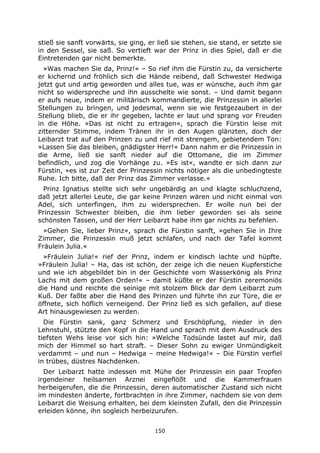 150
stieß sie sanft vorwärts, sie ging, er ließ sie stehen, sie stand, er setzte sie
in den Sessel, sie saß. So vertieft war der Prinz in dies Spiel, daß er die
Eintretenden gar nicht bemerkte.
»Was machen Sie da, Prinz!« – So rief ihm die Fürstin zu, da versicherte
er kichernd und fröhlich sich die Hände reibend, daß Schwester Hedwiga
jetzt gut und artig geworden und alles tue, was er wünsche, auch ihm gar
nicht so widerspreche und ihn ausschelte wie sonst. – Und damit begann
er aufs neue, indem er militärisch kommandierte, die Prinzessin in allerlei
Stellungen zu bringen, und jedesmal, wenn sie wie festgezaubert in der
Stellung blieb, die er ihr gegeben, lachte er laut und sprang vor Freuden
in die Höhe. »Das ist nicht zu ertragen«, sprach die Fürstin leise mit
zitternder Stimme, indem Tränen ihr in den Augen glänzten, doch der
Leibarzt trat auf den Prinzen zu und rief mit strengem, gebietendem Ton:
»Lassen Sie das bleiben, gnädigster Herr!« Dann nahm er die Prinzessin in
die Arme, ließ sie sanft nieder auf die Ottomane, die im Zimmer
befindlich, und zog die Vorhänge zu. »Es ist«, wandte er sich dann zur
Fürstin, »es ist zur Zeit der Prinzessin nichts nötiger als die unbedingteste
Ruhe. Ich bitte, daß der Prinz das Zimmer verlasse.«
Prinz Ignatius stellte sich sehr ungebärdig an und klagte schluchzend,
daß jetzt allerlei Leute, die gar keine Prinzen wären und nicht einmal von
Adel, sich unterfingen, ihm zu widersprechen. Er wolle nun bei der
Prinzessin Schwester bleiben, die ihm lieber geworden sei als seine
schönsten Tassen, und der Herr Leibarzt habe ihm gar nichts zu befehlen.
»Gehen Sie, lieber Prinz«, sprach die Fürstin sanft, »gehen Sie in Ihre
Zimmer, die Prinzessin muß jetzt schlafen, und nach der Tafel kommt
Fräulein Julia.«
»Fräulein Julia!« rief der Prinz, indem er kindisch lachte und hüpfte.
»Fräulein Julia! – Ha, das ist schön, der zeige ich die neuen Kupferstiche
und wie ich abgebildet bin in der Geschichte vom Wasserkönig als Prinz
Lachs mit dem großen Orden!« – damit küßte er der Fürstin zeremoniös
die Hand und reichte die seinige mit stolzem Blick dar dem Leibarzt zum
Kuß. Der faßte aber die Hand des Prinzen und führte ihn zur Türe, die er
öffnete, sich höflich verneigend. Der Prinz ließ es sich gefallen, auf diese
Art hinausgewiesen zu werden.
Die Fürstin sank, ganz Schmerz und Erschöpfung, nieder in den
Lehnstuhl, stützte den Kopf in die Hand und sprach mit dem Ausdruck des
tiefsten Wehs leise vor sich hin: »Welche Todsünde lastet auf mir, daß
mich der Himmel so hart straft. – Dieser Sohn zu ewiger Unmündigkeit
verdammt – und nun – Hedwiga – meine Hedwiga!« – Die Fürstin verfiel
in trübes, düstres Nachdenken.
Der Leibarzt hatte indessen mit Mühe der Prinzessin ein paar Tropfen
irgendeiner heilsamen Arznei eingeflößt und die Kammerfrauen
herbeigerufen, die die Prinzessin, deren automatischer Zustand sich nicht
im mindesten änderte, fortbrachten in ihre Zimmer, nachdem sie von dem
Leibarzt die Weisung erhalten, bei dem kleinsten Zufall, den die Prinzessin
erleiden könne, ihn sogleich herbeizurufen.
 
