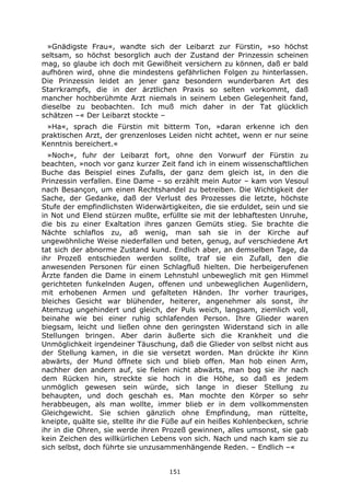 151
»Gnädigste Frau«, wandte sich der Leibarzt zur Fürstin, »so höchst
seltsam, so höchst besorglich auch der Zustand der Prinzessin scheinen
mag, so glaube ich doch mit Gewißheit versichern zu können, daß er bald
aufhören wird, ohne die mindestens gefährlichen Folgen zu hinterlassen.
Die Prinzessin leidet an jener ganz besondern wunderbaren Art des
Starrkrampfs, die in der ärztlichen Praxis so selten vorkommt, daß
mancher hochberühmte Arzt niemals in seinem Leben Gelegenheit fand,
dieselbe zu beobachten. Ich muß mich daher in der Tat glücklich
schätzen –« Der Leibarzt stockte –
»Ha«, sprach die Fürstin mit bitterm Ton, »daran erkenne ich den
praktischen Arzt, der grenzenloses Leiden nicht achtet, wenn er nur seine
Kenntnis bereichert.«
»Noch«, fuhr der Leibarzt fort, ohne den Vorwurf der Fürstin zu
beachten, »noch vor ganz kurzer Zeit fand ich in einem wissenschaftlichen
Buche das Beispiel eines Zufalls, der ganz dem gleich ist, in den die
Prinzessin verfallen. Eine Dame – so erzählt mein Autor – kam von Vesoul
nach Besançon, um einen Rechtshandel zu betreiben. Die Wichtigkeit der
Sache, der Gedanke, daß der Verlust des Prozesses die letzte, höchste
Stufe der empfindlichsten Widerwärtigkeiten, die sie erduldet, sein und sie
in Not und Elend stürzen mußte, erfüllte sie mit der lebhaftesten Unruhe,
die bis zu einer Exaltation ihres ganzen Gemüts stieg. Sie brachte die
Nächte schlaflos zu, aß wenig, man sah sie in der Kirche auf
ungewöhnliche Weise niederfallen und beten, genug, auf verschiedene Art
tat sich der abnorme Zustand kund. Endlich aber, an demselben Tage, da
ihr Prozeß entschieden werden sollte, traf sie ein Zufall, den die
anwesenden Personen für einen Schlagfluß hielten. Die herbeigerufenen
Ärzte fanden die Dame in einem Lehnstuhl unbeweglich mit gen Himmel
gerichteten funkelnden Augen, offenen und unbeweglichen Augenlidern,
mit erhobenen Armen und gefalteten Händen. Ihr vorher trauriges,
bleiches Gesicht war blühender, heiterer, angenehmer als sonst, ihr
Atemzug ungehindert und gleich, der Puls weich, langsam, ziemlich voll,
beinahe wie bei einer ruhig schlafenden Person. Ihre Glieder waren
biegsam, leicht und ließen ohne den geringsten Widerstand sich in alle
Stellungen bringen. Aber darin äußerte sich die Krankheit und die
Unmöglichkeit irgendeiner Täuschung, daß die Glieder von selbst nicht aus
der Stellung kamen, in die sie versetzt worden. Man drückte ihr Kinn
abwärts, der Mund öffnete sich und blieb offen. Man hob einen Arm,
nachher den andern auf, sie fielen nicht abwärts, man bog sie ihr nach
dem Rücken hin, streckte sie hoch in die Höhe, so daß es jedem
unmöglich gewesen sein würde, sich lange in dieser Stellung zu
behaupten, und doch geschah es. Man mochte den Körper so sehr
herabbeugen, als man wollte, immer blieb er in dem vollkommensten
Gleichgewicht. Sie schien gänzlich ohne Empfindung, man rüttelte,
kneipte, quälte sie, stellte ihr die Füße auf ein heißes Kohlenbecken, schrie
ihr in die Ohren, sie werde ihren Prozeß gewinnen, alles umsonst, sie gab
kein Zeichen des willkürlichen Lebens von sich. Nach und nach kam sie zu
sich selbst, doch führte sie unzusammenhängende Reden. – Endlich –«
 