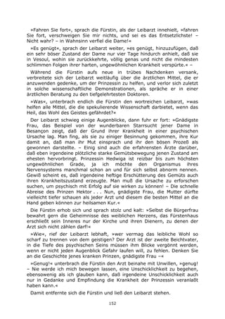 152
»Fahren Sie fort«, sprach die Fürstin, als der Leibarzt innehielt, »fahren
Sie fort, verschweigen Sie mir nichts, und sei es das Entsetzlichste! –
Nicht wahr? – in Wahnsinn verfiel die Dame!«
»Es genügt«, sprach der Leibarzt weiter, »es genügt, hinzuzufügen, daß
ein sehr böser Zustand der Dame nur vier Tage hindurch anhielt, daß sie
in Vesoul, wohin sie zurückkehrte, völlig genas und nicht die mindesten
schlimmen Folgen ihrer harten, ungewöhnlichen Krankheit verspürte.« –
Während die Fürstin aufs neue in trübes Nachdenken versank,
verbreitete sich der Leibarzt weitläufig über die ärztlichen Mittel, die er
anzuwenden gedenke, um der Prinzessin zu helfen, und verlor sich zuletzt
in solche wissenschaftliche Demonstrationen, als spräche er in einer
ärztlichen Beratung zu den tiefgelehrtesten Doktoren.
»Was«, unterbrach endlich die Fürstin den wortreichen Leibarzt, »was
helfen alle Mittel, die die spekulierende Wissenschaft darbietet, wenn das
Heil, das Wohl des Geistes gefährdet?«
Der Leibarzt schwieg einige Augenblicke, dann fuhr er fort: »Gnädigste
Frau, das Beispiel von der wunderbaren Starrsucht jener Dame in
Besançon zeigt, daß der Grund ihrer Krankheit in einer psychischen
Ursache lag. Man fing, als sie zu einiger Besinnung gekommen, ihre Kur
damit an, daß man ihr Mut einsprach und ihr den bösen Prozeß als
gewonnen darstellte. – Einig sind auch die erfahrensten Ärzte darüber,
daß eben irgendeine plötzliche starke Gemütsbewegung jenen Zustand am
ehesten hervorbringt. Prinzessin Hedwiga ist reizbar bis zum höchsten
ungewöhnlichen Grade, ja ich möchte den Organismus ihres
Nervensystems manchmal schon an und für sich selbst abnorm nennen.
Gewiß scheint es, daß irgendeine heftige Erschütterung des Gemüts auch
ihren Krankheitszustand erzeugte. Man muß die Ursache zu erforschen
suchen, um psychisch mit Erfolg auf sie wirken zu können! – Die schnelle
Abreise des Prinzen Hektor . . . Nun, gnädigste Frau, die Mutter dürfte
vielleicht tiefer schauen als jeder Arzt und diesem die besten Mittel an die
Hand geben können zur heilsamen Kur.«
Die Fürstin erhob sich und sprach stolz und kalt: »Selbst die Bürgerfrau
bewahrt gern die Geheimnisse des weiblichen Herzens, das Fürstenhaus
erschließt sein Inneres nur der Kirche und ihren Dienern, zu denen der
Arzt sich nicht zählen darf!«
»Wie«, rief der Leibarzt lebhaft, »wer vermag das leibliche Wohl so
scharf zu trennen von dem geistigen? Der Arzt ist der zweite Beichtvater,
in die Tiefe des psychischen Seins müssen ihm Blicke vergönnt werden,
wenn er nicht jeden Augenblick Gefahr laufen will, zu fehlen. Denken Sie
an die Geschichte jenes kranken Prinzen, gnädigste Frau –«
»Genug!« unterbrach die Fürstin den Arzt beinahe mit Unwillen, »genug!
– Nie werde ich mich bewegen lassen, eine Unschicklichkeit zu begehen,
ebensowenig als ich glauben kann, daß irgendeine Unschicklichkeit auch
nur in Gedanke und Empfindung die Krankheit der Prinzessin veranlaßt
haben kann.«
Damit entfernte sich die Fürstin und ließ den Leibarzt stehen.
 