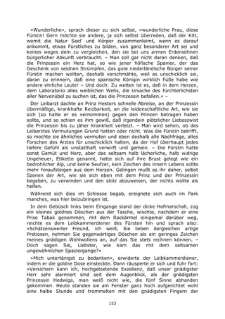 153
»Wunderliche«, sprach dieser zu sich selbst, »wunderliche Frau, diese
Fürstin! Gern möchte sie andere, ja sich selbst überreden, daß der Kitt,
womit die Natur Seel' und Körper zusammenleimt, wenn es darauf
ankommt, etwas Fürstliches zu bilden, von ganz besonderer Art sei und
keines weges dem zu vergleichen, den sie bei uns armen Erdensöhnen
bürgerlicher Abkunft verbraucht. – Man soll gar nicht daran denken, daß
die Prinzessin ein Herz hat, so wie jener höfische Spanier, der das
Geschenk von seidnen Strümpfen, das gute niederländische Bürger seiner
Fürstin machen wollten, deshalb verschmähte, weil es unschicklich sei,
daran zu erinnern, daß eine spanische Königin wirklich Füße habe wie
andere ehrliche Leute! – Und doch: Zu wetten ist es, daß in dem Herzen,
dem Laboratorio alles weiblichen Wehs, die Ursache des fürchterlichsten
aller Nervenübel zu suchen ist, das die Prinzessin befallen.« –
Der Leibarzt dachte an Prinz Hektors schnelle Abreise, an der Prinzessin
übermäßige, krankhafte Reizbarkeit, an die leidenschaftliche Art, wie sie
sich (so hatte er es vernommen) gegen den Prinzen betragen haben
sollte, und so schien es ihm gewiß, daß irgendein plötzlicher Liebeszwist
die Prinzessin bis zu jäher Krankheit verletzt. – Man wird sehen, ob des
Leibarztes Vermutungen Grund hatten oder nicht. Was die Fürstin betrifft,
so mochte sie ähnliches vermuten und eben deshalb alle Nachfrage, alles
Forschen des Arztes für unschicklich halten, da der Hof überhaupt jedes
tiefere Gefühl als unstatthaft verwirft und gemein. – Die Fürstin hatte
sonst Gemüt und Herz, aber das seltsam halb lächerliche, halb widrige
Ungeheuer, Etikette genannt, hatte sich auf ihre Brust gelegt wie ein
bedrohlicher Alp, und keine Seufzer, kein Zeichen des innern Lebens sollte
mehr hinaufsteigen aus dem Herzen. Gelingen mußt es ihr daher, selbst
Szenen der Art, wie sie sich eben mit dem Prinz und der Prinzessin
begeben, zu verwinden und den stolz abzuweisen, der nichts wollte als
helfen.
Während sich dies im Schlosse begab, ereignete sich auch im Park
manches, was hier beizubringen ist.
In dem Gebüsch links beim Eingange stand der dicke Hofmarschall, zog
ein kleines goldnes Döschen aus der Tasche, wischte, nachdem er eine
Prise Tabak genommen, mit dem Rockärmel einigemal darüber weg,
reichte es dem Leibkammerdiener des Fürsten hin und sprach also:
»Schätzenswerter Freund, ich weiß, Sie lieben dergleichen artige
Pretiosen, nehmen Sie gegenwärtiges Döschen als ein geringes Zeichen
meines gnädigen Wohlwollens an, auf das Sie stets rechnen können. –
Doch sagen Sie, Liebster, wie kam das mit dem seltsamen
ungewöhnlichen Spaziergange?«
»Mich untertänigst zu bedanken«, erwiderte der Leibkammerdiener,
indem er die goldne Dose einsteckte. Dann räusperte er sich und fuhr fort:
»Versichern kann ich, hochgebietende Exzellenz, daß unser gnädigster
Herr sehr alarmiert sind seit dem Augenblick, als der gnädigsten
Prinzessin Hedwiga, man weiß nicht wie, die fünf Sinne abhanden
gekommen. Heute standen sie am Fenster ganz hoch aufgerichtet wohl
eine halbe Stunde und trommelten mit den gnädigsten Fingern der
 