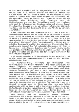 154
rechten Hand schrecklich auf die Spiegelscheibe, daß es klirrte und
krachte. Aber lauter hübsche Märsche von anmutiger Melodie und
frischem Wesen, wie mein seliger Schwager, der Hoftrompeter, zu sagen
pflegte. – Exzellenz wissen, mein seliger Schwager, der Hoftrompeter, war
ein geschickter Mann, er brachte sein Flattergrob heraus wie ein
Däuschen, seine Grobstimme, seine Faulstimme klang wie
Nachtigallschlag, und was das Prinzipalblasen betrifft . . .« – »Alles«,
unterbrach der Hofmarschall den Schwätzer, »alles weiß ich, mein Bester!
Ihr seliger Herr Schwager war ein vortrefflicher Hoftrompeter, aber jetzt,
was taten, was sprachen Durchlaucht, als sie die Märsche zu trommeln
geruht hatten?«
»Taten, sprachen!« fuhr der Leibkammerdiener fort. »Hm – eben nicht
viel! Durchlaucht wandten sich um, sahen mich starr an mit recht feurigen
Augen, zogen die Klingel auf furchtbare Weise und riefen dabei laut:
›François – François!‹ ›Durchlaucht, ich bin schon hier‹, rief ich. Da
sprachen aber der gnädigste Herr ganz zornig: ›Esel, warum sagt Er das
nicht gleich!‹ Und darauf: ›Mein Promenadenkleid!‹ – Ich tat, wie mir
geheißen. Durchlaucht geruhten den grünseidenen Überrock ohne Stern
anzulegen und sich nach dem Park zu begeben. Sie verboten mir, ihnen zu
folgen, aber – hochgebietende Exzellenz, man muß doch wissen, wo sich
der gnädigste Herr befinden, wenn etwa ein Unglück . . . Nun – ich folgte
so ganz von weitem und gewahrte, daß der gnädigste Herr sich in das
Fischerhäuschen begaben.«
»Zum Meister Abraham!« – rief der Hofmarschall ganz verwundert. »So
ist es«, sprach der Leibkammerdiener und schnitt ein sehr wichtiges,
geheimnisvolles Gesicht.
»Ins Fischerhäuschen«, wiederholte der Hofmarschall, »ins
Fischerhäuschen zum Meister Abraham! – Nie haben Durchlaucht den
Meister aufgesucht im Fischerhäuschen!« – Ein ahnungsvolles
Stillschweigen folgte, dann sprach der Hofmarschall weiter: »Und sonst
äußerten Durchlaucht gar nichts?« »Gar nichts«, erwiderte der
Leibkammerdiener bedeutungsvoll. »Doch« fuhr er schlau lächelnd fort,
»ein Fenster des Fischerhäuschens geht heraus nach dem dicksten
Gebüsch, es ist dort eine Vertiefung, man versteht jedes Wort, was
drinnen im Häuschen gesprochen wird – man könnte . . .« »Bester, wenn
Sie das tun wollten!« rief der Hofmarschall entzückt. – »Ich tue es«,
sprach der Kammerdiener und schlich leise fort. Doch als er aus dem
Gebüsch hervortrat, stand der Fürst, der eben nach dem Schloß
zurückkehrte, dicht vor ihm, so daß er ihn beinahe berührte. In scheuer
Ehrfurcht prallte er zurück: »Vous êtes un grand Tölpel!« donnerte ihn der
Fürst an, rief dem Hofmarschall ein kaltes »dormez bien!« zu und
entfernte sich mit dem Leibkammerdiener, der ihm folgte, ins Schloß.
Ganz bestürzt blieb der Hofmarschall stehen, murmelte:
»Fischerhäuschen – Meister Abraham – dormez bien –« und beschloß,
sogleich zu dem Kanzler des Reichs zu fahren, um sich über die
außerordentliche Begebenheit zu beraten und womöglich die Konstellation
herauszufinden, die am Hofe ob dieses Ereignisses sich erzeugen könne. –
 