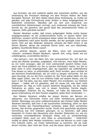 156
Aus Gründen, die sich vielleicht später klar entwickeln dürften, war die
Verbindung der Prinzessin Hedwiga mit dem Prinzen Hektor der Rätin
feurigster Wunsch. Auf dem Spiele stand diese Verbindung, so mußte sie
glauben und jede Einmischung eines Dritten in diese Angelegenheit ihr
bedrohlich erscheinen. Überdies sah sie sich zum erstenmal von
unerklärlichen Geheimnissen umringt, zum erstenmal schwieg der Fürst;
konnte sie, die gewohnt, das ganze Spiel des phantastischen Hofes zu
regieren, tiefer gekränkt werden?
Meister Abraham wußte, daß einem aufgeregten Weibe nichts besser
entgegenzusetzen ist als unüberwindliche Ruhe, er sprach daher kein
Wörtchen, sondern schritt schweigend daher neben der Benzon, die sich in
tiefen Gedanken nach jener Brücke wandte, die der geneigte Leser schon
kennt. Sich auf das Geländer stützend, schaute die Rätin hinein in die
fernen Büsche, denen die sinkende Sonne noch, wie zum Abschiede,
goldene, leuchtende Blicke zuwarf.
»Ein schöner Abend«, sprach die Rätin, ohne sich umzuwenden.
»Gewiß«, erwiderte Meister Abraham, »gewiß, still, ruhig, heiter wie ein
unbefangenes, unverstörtes Gemüt.«
»Sie können«, fuhr die Rätin fort, das vertraulichere Ihr, mit dem sie
sonst den Meister anredete, aufgebend, »Sie können, mein lieber Meister,
es mir nicht verargen, daß ich mich schmerzhaft berührt fühlen muß,
wenn der Fürst plötzlich nur Sie zu seinem Vertrauten macht, nur Sie zu
Rate zieht in einer Angelegenheit, über die eigentlich die welterfahrene
Frau besser zu raten, zu entscheiden weiß. Doch vorüber, ganz vorüber ist
die kleinliche Empfindlichkeit, die ich nicht zu bergen vermochte. Ich bin
ganz beruhigt, da nur die Form verletzt ist. Der Fürst selbst hätte mir das
alles sagen sollen, was ich nun erfahren habe auf andere Weise, und ich
kann in der Tat alles, was Sie, lieber Meister, ihm erwiderten, nur höchlich
billigen. – Selbst will ich gestehen, daß ich etwas tat, was eben nicht
lobenswert ist. Mag es nicht sowohl weibliche Neugierde, als die tiefste
Teilnahme an allem, was sich in dieser fürstlichen Familie begibt,
entschuldigen. Erfahren Sie es, Meister, ich habe Sie belauscht, Ihre
ganze Unterredung mit dem Fürsten angehört, jedes Wort verstanden –«
Den Meister Abraham erfaßte bei diesen Worten der Benzon ein
seltsames, von höhnender Ironie und tiefer Verbitterung gemischtes
Gefühl. Ebensogut wie jener Leibkammerdiener des Fürsten hatte Meister
Abraham bemerkt, daß man in der buschichten Vertiefung, dicht vor dem
einen Fenster des Fischerhäuschens versteckt, jedes Wort vernehmen
konnte, das drinnen gesprochen wurde. Durch eine geschickte akustische
Vorrichtung war ihm indessen gelungen, es zu bewirken, daß jedes
Gespräch im Innern des Häuschens dem draußen Stehenden nur wie ein
verwirrtes unverständliches Geräusch klang und es schlechterdings
unmöglich blieb, auch nur eine Silbe zu unterscheiden. – Erbärmlich
mußte es daher dem Meister erscheinen, wenn die Benzon zu einer Lüge
ihre Zuflucht nahm, um hinter Geheimnisse zu kommen, die sie zwar
ahnen mochte, aber nicht der Fürst, und die dieser daher auch nicht wohl
 