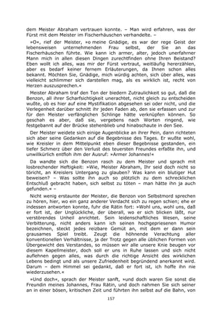 157
dem Meister Abraham vertrauen konnte. – Man wird erfahren, was der
Fürst mit dem Meister im Fischerhäuschen verhandelte. –
»O«, rief der Meister, »o meine Gnädige, es war der rege Geist der
lebensweisen unternehmenden Frau selbst, der Sie an das
Fischerhäuschen führte. Wie kann ich armer, alter, jedoch unerfahrner
Mann mich in allen diesen Dingen zurechtfinden ohne Ihren Beistand?
Eben wollt ich alles, was mir der Fürst vertraut, weitläufig hererzählen,
aber es bedarf keiner fernem Erläuterungen, da Ihnen schon alles
bekannt. Möchten Sie, Gnädige, mich würdig achten, sich über alles, was
vielleicht schlimmer sich darstellen mag, als es wirklich ist, recht von
Herzen auszusprechen.«
Meister Abraham traf den Ton der biedern Zutraulichkeit so gut, daß die
Benzon, all ihrer Scharfsichtigkeit unerachtet, nicht gleich zu entscheiden
wußte, ob es hier auf eine Mystifikation abgesehen sei oder nicht, und die
Verlegenheit darüber schnitt ihr jeden Faden ab, den sie erfassen und zur
für den Meister verfänglichen Schlinge hätte verknüpfen können. So
geschah es aber, daß sie, vergebens nach Worten ringend, wie
festgebannt auf der Brücke stehenblieb und hinabschaute in den See.
Der Meister weidete sich einige Augenblicke an ihrer Pein, dann richteten
sich aber seine Gedanken auf die Begebnisse des Tages. Er wußte wohl,
wie Kreisler in dem Mittelpunkt eben dieser Begebnisse gestanden, ein
tiefer Schmerz über den Verlust des teuersten Freundes erfaßte ihn, und
unwillkürlich entfloh ihm der Ausruf: »Armer Johannes!«
Da wandte sich die Benzon rasch zu dem Meister und sprach mit
losbrechender Heftigkeit: »Wie, Meister Abraham, Ihr seid doch nicht so
töricht, an Kreislers Untergang zu glauben? Was kann ein blutiger Hut
beweisen? – Was sollte ihn auch so plötzlich zu dem schrecklichen
Entschluß gebracht haben, sich selbst zu töten – man hätte ihn ja auch
gefunden.« –
Nicht wenig erstaunte der Meister, die Benzon von Selbstmord sprechen
zu hören, hier, wo ein ganz anderer Verdacht sich zu regen schien; ehe er
indessen antworten konnte, fuhr die Rätin fort: »Wohl uns, wohl uns, daß
er fort ist, der Unglückliche, der überall, wo er sich blicken läßt, nur
verstörendes Unheil anrichtet. Sein leidenschaftliches Wesen, seine
Verbitterung, nicht anders kann ich seinen hochgepriesenen Humor
bezeichnen, steckt jedes reizbare Gemüt an, mit dem er dann sein
grausames Spiel treibt. Zeugt die höhnende Verachtung aller
konventionellen Verhältnisse, ja der Trotz gegen alle üblichen Formen von
Übergewicht des Verstandes, so müssen wir alle unsere Knie beugen vor
diesem Kapellmeister, doch soll er uns in Ruhe lassen und sich nicht
auflehnen gegen alles, was durch die richtige Ansicht des wirklichen
Lebens bedingt und als unsere Zufriedenheit begründend anerkannt wird.
Darum – dem Himmel sei gedankt, daß er fort ist, ich hoffe ihn nie
wiederzusehen.«
»Und doch«, sprach der Meister sanft, »und doch waren Sie sonst die
Freundin meines Johannes, Frau Rätin, und doch nahmen Sie sich seiner
an in einer bösen, kritischen Zeit und führten ihn selbst auf die Bahn, von
 