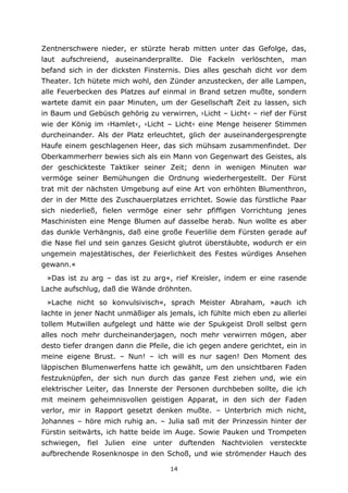14
Zentnerschwere nieder, er stürzte herab mitten unter das Gefolge, das,
laut aufschreiend, auseinanderprallte. Die Fackeln verlöschten, man
befand sich in der dicksten Finsternis. Dies alles geschah dicht vor dem
Theater. Ich hütete mich wohl, den Zünder anzustecken, der alle Lampen,
alle Feuerbecken des Platzes auf einmal in Brand setzen mußte, sondern
wartete damit ein paar Minuten, um der Gesellschaft Zeit zu lassen, sich
in Baum und Gebüsch gehörig zu verwirren, ›Licht – Licht‹ – rief der Fürst
wie der König im ›Hamlet‹, ›Licht – Licht‹ eine Menge heiserer Stimmen
durcheinander. Als der Platz erleuchtet, glich der auseinandergesprengte
Haufe einem geschlagenen Heer, das sich mühsam zusammenfindet. Der
Oberkammerherr bewies sich als ein Mann von Gegenwart des Geistes, als
der geschickteste Taktiker seiner Zeit; denn in wenigen Minuten war
vermöge seiner Bemühungen die Ordnung wiederhergestellt. Der Fürst
trat mit der nächsten Umgebung auf eine Art von erhöhten Blumenthron,
der in der Mitte des Zuschauerplatzes errichtet. Sowie das fürstliche Paar
sich niederließ, fielen vermöge einer sehr pfiffigen Vorrichtung jenes
Maschinisten eine Menge Blumen auf dasselbe herab. Nun wollte es aber
das dunkle Verhängnis, daß eine große Feuerlilie dem Fürsten gerade auf
die Nase fiel und sein ganzes Gesicht glutrot überstäubte, wodurch er ein
ungemein majestätisches, der Feierlichkeit des Festes würdiges Ansehen
gewann.«
»Das ist zu arg – das ist zu arg«, rief Kreisler, indem er eine rasende
Lache aufschlug, daß die Wände dröhnten.
»Lache nicht so konvulsivisch«, sprach Meister Abraham, »auch ich
lachte in jener Nacht unmäßiger als jemals, ich fühlte mich eben zu allerlei
tollem Mutwillen aufgelegt und hätte wie der Spukgeist Droll selbst gern
alles noch mehr durcheinanderjagen, noch mehr verwirren mögen, aber
desto tiefer drangen dann die Pfeile, die ich gegen andere gerichtet, ein in
meine eigene Brust. – Nun! – ich will es nur sagen! Den Moment des
läppischen Blumenwerfens hatte ich gewählt, um den unsichtbaren Faden
festzuknüpfen, der sich nun durch das ganze Fest ziehen und, wie ein
elektrischer Leiter, das Innerste der Personen durchbeben sollte, die ich
mit meinem geheimnisvollen geistigen Apparat, in den sich der Faden
verlor, mir in Rapport gesetzt denken mußte. – Unterbrich mich nicht,
Johannes – höre mich ruhig an. – Julia saß mit der Prinzessin hinter der
Fürstin seitwärts, ich hatte beide im Auge. Sowie Pauken und Trompeten
schwiegen, fiel Julien eine unter duftenden Nachtviolen versteckte
aufbrechende Rosenknospe in den Schoß, und wie strömender Hauch des
 