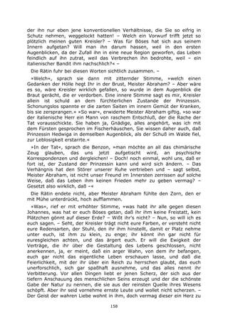 158
der ihn nur eben jene konventionellen Verhältnisse, die Sie so eifrig in
Schutz nehmen, weggelockt hatten! – Welch ein Vorwurf trifft jetzt so
plötzlich meinen guten Kreisler? – Was für Böses hat sich aus seinem
Innern aufgetan? Will man ihn darum hassen, weil in den ersten
Augenblicken, da der Zufall ihn in eine neue Region geworfen, das Leben
feindlich auf ihn zutrat, weil das Verbrechen ihn bedrohte, weil – ein
italienischer Bandit ihm nachschlich?« –
Die Rätin fuhr bei diesen Worten sichtlich zusammen. –
»Welch«, sprach sie dann mit zitternder Stimme, »welch einen
Gedanken der Hölle hegt Ihr in der Brust, Meister Abraham? – Aber wäre
es so, wäre Kreisler wirklich gefallen, so wurde in dem Augenblick die
Braut gerächt, die er verdorben. Eine innere Stimme sagt es mir, Kreisler
allein ist schuld an dem fürchterlichen Zustande der Prinzessin.
Schonungslos spannte er die zarten Saiten im innern Gemüt der Kranken,
bis sie zersprangen.« »So war«, erwiderte Meister Abraham giftig, »so war
der italienische Herr ein Mann von raschem Entschluß, der die Rache der
Tat vorausschickte. Sie haben ja, Gnädige, alles angehört, was ich mit
dem Fürsten gesprochen im Fischerhäuschen, Sie wissen daher auch, daß
Prinzessin Hedwiga in demselben Augenblick, als der Schuß im Walde fiel,
zur Leblosigkeit erstarrte.«
»In der Tat«, sprach die Benzon, »man möchte an all das chimärische
Zeug glauben, das uns jetzt aufgetischt wird, an psychische
Korrespondenzen und dergleichen! – Doch! noch einmal, wohl uns, daß er
fort ist, der Zustand der Prinzessin kann und wird sich ändern. – Das
Verhängnis hat den Störer unserer Ruhe vertrieben und – sagt selbst,
Meister Abraham, ist nicht unser Freund im Innersten zerrissen auf solche
Weise, daß das Leben ihm keinen Frieden mehr zu geben vermag? –
Gesetzt also wirklich, daß –«
Die Rätin endete nicht, aber Meister Abraham fühlte den Zorn, den er
mit Mühe unterdrückt, hoch aufflammen.
»Was«, rief er mit erhöhter Stimme, »was habt ihr alle gegen diesen
Johannes, was hat er euch Böses getan, daß ihr ihm keine Freistatt, kein
Plätzchen gönnt auf dieser Erde? – Wißt ihr's nicht? – Nun, so will ich es
euch sagen. – Seht, der Kreisler trägt nicht eure Farben, er versteht nicht
eure Redensarten, der Stuhl, den ihr ihm hinstellt, damit er Platz nehme
unter euch, ist ihm zu klein, zu enge; ihr könnt ihn gar nicht für
euresgleichen achten, und das ärgert euch. Er will die Ewigkeit der
Verträge, die ihr über die Gestaltung des Lebens geschlossen, nicht
anerkennen, ja, er meint, daß ein arger Wahn, von dem ihr befangen,
euch gar nicht das eigentliche Leben erschauen lasse, und daß die
Feierlichkeit, mit der ihr über ein Reich zu herrschen glaubt, das euch
unerforschlich, sich gar spaßhaft ausnehme, und das alles nennt ihr
Verbitterung. Vor allen Dingen liebt er jenen Scherz, der sich aus der
tiefern Anschauung des menschlichen Seins erzeugt und der die schönste
Gabe der Natur zu nennen, die sie aus der reinsten Quelle ihres Wesens
schöpft. Aber ihr seid vornehme ernste Leute und wollet nicht scherzen. –
Der Geist der wahren Liebe wohnt in ihm, doch vermag dieser ein Herz zu
 