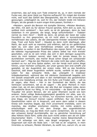 159
erwärmen, das auf ewig zum Tode erstarret ist, ja, in dem niemals der
Funke war, den jener Geist zur Flamme aufhaucht? Ihr möget den Kreisler
nicht, weil euch das Gefühl des Übergewichts, das ihr ihm einzuräumen
gezwungen, unbehaglich ist, weil ihr ihn, der Verkehr treibt mit höheren
Dingen, als die gerade in euern engen Kreis passen, fürchtet.« –
»Meister«, sprach die Benzon mit dumpfer Stimme, »Meister Abraham,
der Eifer, mit dem du für deinen Freund sprichst, führt dich zu weit. Du
wolltest mich verletzen? – Nun wohl, es ist dir gelungen, denn du hast
Gedanken in mir geweckt, die lange, lange schlummerten! – Todstarr
nennst du mein Herz? – Weißt du denn, ob jemals der Geist der Liebe
freundlich zu ihm gesprochen, ob ich nicht allein in konventionellen
Verhältnissen des Lebens, die der überspannte Kreisler verächtlich finden
mag, Trost und Ruhe fand? – Glaubst du denn nicht überhaupt, alter
Mann, der auch wohl so manches Leid erfahren, daß es ein gefährliches
Spiel ist, sich über jene Verhältnisse erheben und dem Weltgeist
nähertreten zu wollen in der Mystifikation des eignen Seins? Ich weiß es,
die kälteste regungsloseste Prosa des Lebens selbst hat mich Kreisler
gescholten, und es ist sein Urteil, das sich in dem deinigen ausspricht,
wenn du mich todstarr nennst, aber habt ihr jemals dieses Eis zu
durchblicken vermocht, das meiner Brust schon langst ein schützender
Harnisch war? – Mag bei den Männern die Liebe nicht das Leben schaffen,
sondern es nur auf eine Spitze stellen, von der herab noch sichre Wege
führen, unser höchster Lichtpunkt, der unser ganzes Sein erst schafft und
gestaltet, ist der Augenblick der ersten Liebe. Will es das feindliche
Geschick, daß dieser Augenblick verfehlt wurde, verfehlt ist das ganze
Leben für das schwache Weib, das untergeht in trostloser
Unbedeutsamkeit, während das mit stärkerer Geisteskraft begabte sich
mit Gewalt emporrafft und eben in den Verhältnissen des gewöhnlichen
Lebens eine Gestaltung erringt, die ihm Ruhe und Frieden gibt. – Laß es
dir sagen, alter Mann – hier in der Dunkelheit der Nacht, die das
Vertrauen verschleiert, laß es dir sagen! – Als jener Moment in mein
Leben trat, als ich den erblickte, der alle Glut der innigsten Liebe, deren
die weibliche Brust nur fähig, in mir entzündete – da stand ich vor dem
Traualtar mit jenem Benzon, der ein guter Ehemann wurde wie kein
anderer. Seine völlige Bedeutungslosigkeit gewährte mir alles, was ich,
um ein friedfertiges Leben zu führen, nur wünschen konnte, und nie ist
eine Klage, ein Vorwurf meinen Lippen entflohen. Nur den Kreis des
Gewöhnlichen nahm ich in Anspruch, und wenn dann selbst in diesem
Kreise sich manches begab, das mich unvermerkt irreleitete, wenn ich
manches, das strafbar erscheinen möchte, mit nichts anderm zu
entschuldigen weiß als mit dem Drange des augenblicklichen
Verhältnisses, so mag das Weib mich zuerst verdammen, die so wie ich
den schweren Kampf durchkämpfte, der zu gänzlicher Verzichtung auf
alles höhere Glück führt, sollte dies auch nichts anders sein als ein süßer
träumerischer Wahn. – Fürst Irenäus machte meine Bekanntschaft. –
Doch ich schweige von dem, was längst vergangen, nur von der
Gegenwart soll noch die Rede sein. – Ich hab es dir vergönnt, in mein
Innerstes zu schauen, Meister Abraham, du weißt nun, warum ich, so wie
 
