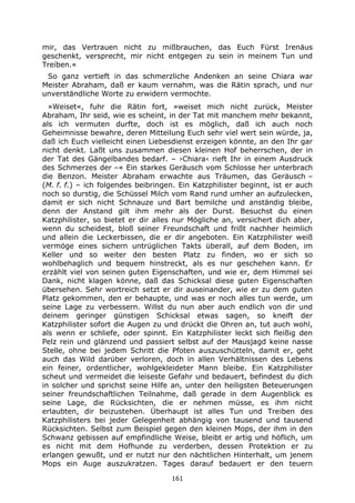 161
mir, das Vertrauen nicht zu mißbrauchen, das Euch Fürst Irenäus
geschenkt, versprecht, mir nicht entgegen zu sein in meinem Tun und
Treiben.«
So ganz vertieft in das schmerzliche Andenken an seine Chiara war
Meister Abraham, daß er kaum vernahm, was die Rätin sprach, und nur
unverständliche Worte zu erwidern vermochte.
»Weiset«, fuhr die Rätin fort, »weiset mich nicht zurück, Meister
Abraham, Ihr seid, wie es scheint, in der Tat mit manchem mehr bekannt,
als ich vermuten durfte, doch ist es möglich, daß ich auch noch
Geheimnisse bewahre, deren Mitteilung Euch sehr viel wert sein würde, ja,
daß ich Euch vielleicht einen Liebesdienst erzeigen könnte, an den Ihr gar
nicht denkt. Laßt uns zusammen diesen kleinen Hof beherrschen, der in
der Tat des Gängelbandes bedarf. – ›Chiara‹ rieft Ihr in einem Ausdruck
des Schmerzes der –« Ein starkes Geräusch vom Schlosse her unterbrach
die Benzon. Meister Abraham erwachte aus Träumen, das Geräusch –
(M. f. f.) – ich folgendes beibringen. Ein Katzphilister beginnt, ist er auch
noch so durstig, die Schüssel Milch vom Rand rund umher an aufzulecken,
damit er sich nicht Schnauze und Bart bemilche und anständig bleibe,
denn der Anstand gilt ihm mehr als der Durst. Besuchst du einen
Katzphilister, so bietet er dir alles nur Mögliche an, versichert dich aber,
wenn du scheidest, bloß seiner Freundschaft und frißt nachher heimlich
und allein die Leckerbissen, die er dir angeboten. Ein Katzphilister weiß
vermöge eines sichern untrüglichen Takts überall, auf dem Boden, im
Keller und so weiter den besten Platz zu finden, wo er sich so
wohlbehaglich und bequem hinstreckt, als es nur geschehen kann. Er
erzählt viel von seinen guten Eigenschaften, und wie er, dem Himmel sei
Dank, nicht klagen könne, daß das Schicksal diese guten Eigenschaften
übersehen. Sehr wortreich setzt er dir auseinander, wie er zu dem guten
Platz gekommen, den er behaupte, und was er noch alles tun werde, um
seine Lage zu verbessern. Willst du nun aber auch endlich von dir und
deinem geringer günstigen Schicksal etwas sagen, so kneift der
Katzphilister sofort die Augen zu und drückt die Ohren an, tut auch wohl,
als wenn er schliefe, oder spinnt. Ein Katzphilister leckt sich fleißig den
Pelz rein und glänzend und passiert selbst auf der Mausjagd keine nasse
Stelle, ohne bei jedem Schritt die Pfoten auszuschütteln, damit er, geht
auch das Wild darüber verloren, doch in allen Verhältnissen des Lebens
ein feiner, ordentlicher, wohlgekleideter Mann bleibe. Ein Katzphilister
scheut und vermeidet die leiseste Gefahr und bedauert, befindest du dich
in solcher und sprichst seine Hilfe an, unter den heiligsten Beteuerungen
seiner freundschaftlichen Teilnahme, daß gerade in dem Augenblick es
seine Lage, die Rücksichten, die er nehmen müsse, es ihm nicht
erlaubten, dir beizustehen. Überhaupt ist alles Tun und Treiben des
Katzphilisters bei jeder Gelegenheit abhängig von tausend und tausend
Rücksichten. Selbst zum Beispiel gegen den kleinen Mops, der ihm in den
Schwanz gebissen auf empfindliche Weise, bleibt er artig und höflich, um
es nicht mit dem Hofhunde zu verderben, dessen Protektion er zu
erlangen gewußt, und er nutzt nur den nächtlichen Hinterhalt, um jenem
Mops ein Auge auszukratzen. Tages darauf bedauert er den teuern
 