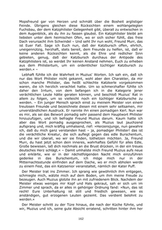 162
Mopsfreund gar von Herzen und schmält über die Bosheit arglistiger
Feinde. Übrigens gleichen diese Rücksichten einem wohlangelegten
Fuchsbau, der dem Katzphilister Gelegenheit gibt, überall zu entwischen in
dem Augenblick, als du ihn zu fassen glaubst. Ein Katzphilister bleibt am
liebsten unter dem heimischen Ofen, wo er sich sicher fühlt, das freie
Dach verursacht ihm Schwindel – Und seht Ihr nun wohl, Freund Murr, das
ist Euer Fall. Sage ich Euch nun, daß der Katzbursch offen, ehrlich,
uneigennützig, herzhaft, stets bereit, dem Freunde zu helfen, ist, daß er
keine anderen Rücksichten kennt, als die Ehre und redlicher Sinn
gebieten, genug, daß der Katzbursch durchaus der Antipode des
Katzphilisters ist, so werdet Ihr keinen Anstand nehmen, Euch zu erheben
aus dem Philistertum, um ein ordentlicher tüchtiger Katzbursch zu
werden.« –
Lebhaft fühlte ich die Wahrheit in Muzius' Worten. Ich sah ein, daß ich
nur das Wort Philister nicht gekannt, wohl aber den Charakter, da mir
schon manche Philister, das heißt schlechte Katzkerle vorgekommen
waren, die ich herzlich verachtet hatte. Um so schmerzhafter fühlte ich
daher den Irrtum, von dem befangen ich in die Kategorie jener
verächtlichen Leute hätte geraten können, und beschloß Muzius' Rat in
allem zu folgen, um so vielleicht noch ein tüchtiger Katzbursche zu
werden. – Ein junger Mensch sprach einst zu meinem Meister von einem
treulosen Freunde und bezeichnete diesen mit einem sehr seltsamen, mir
unverständlichen Ausdruck. Er nannte ihn einen pomadigen Kerl. Nun war
es mir, als sei das Beiwort pomadig sehr passend dem Hauptwort Philister
hinzuzufügen, und ich befragte Freund Muzius darum. Kaum hatte ich
aber das Wort pomadig ausgesprochen, als Muzius laut jauchzend
aufsprang und, mich kräftig umhalsend, rief: »Herzensjunge, nun gewahre
ich, daß du mich ganz verstanden hast – ja, pomadiger Philister! das ist
die verächtliche Kreatur, die sich auflegt gegen das edle Burschentum,
und die wir überall, wo wir sie finden, tothetzen möchten. Ja, Freund
Murr, du hast jetzt schon dein inneres, wahrhaftes Gefühl für alles Edle,
Große bewiesen, laß dich nochmals an die Brust drücken, in der ein treues
deutsches Herz schlägt.« – Damit umhalste mich Freund Muzius aufs neue
und erklärte, wie er in der nächstfolgenden Nacht mich einzuführen
gedenke in das Burschentum, ich möge mich nur in der
Mitternachtsstunde einfinden auf dem Dache, wo er mich abholen werde
zu einem Fest, das ein Katzsenior veranstaltet, nämlich der Kater Puff.
Der Meister trat ins Zimmer. Ich sprang wie gewöhnlich ihm entgegen,
schmiegte mich, wälzte mich auf dem Boden, um ihm meine Freude zu
bezeugen. Auch Muzius glotzte ihn an mit zufriedenem Blick. Nachdem der
Meister etwas weniges mir Kopf und Hals gekraut, sah er sich um im
Zimmer und sprach, da er alles in gehöriger Ordnung fand: »Nun, das ist
recht! Eure Unterhaltung ist still und friedlich gewesen, wie es
anständigen, gut erzogenen Leuten geziemt. Das verdient belohnt zu
werden.«
Der Meister schritt zu der Türe hinaus, die nach der Küche führte, und
wir, Muzius und ich, seine gute Absicht erratend, schritten hinter ihm her
 