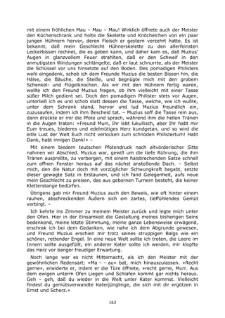 163
mit einem fröhlichen Mau – Mau – Mau! Wirklich öffnete auch der Meister
den Küchenschrank und holte die Skelette und Knöchelchen von ein paar
jungen Hühnern hervor, deren Fleisch er gestern verzehrt hatte. Es ist
bekannt, daß mein Geschlecht Hühnerskelette zu den allerfeinsten
Leckerbissen rechnet, die es geben kann, und daher kam es, daß Muzius'
Augen in glanzvollem Feuer strahlten, daß er den Schweif in den
anmutigsten Windungen schlängelte, daß er laut schnurrte, als der Meister
die Schüssel vor uns hinsetzte auf den Boden. Des pomadigen Philisters
wohl eingedenk, schob ich dem Freunde Muzius die besten Bissen hin, die
Hälse, die Bäuche, die Steiße, und begnügte mich mit den grobem
Schenkel- und Flügelknochen. Als wir mit den Hühnern fertig waren,
wollte ich den Freund Muzius fragen, ob ihm vielleicht mit einer Tasse
süßer Milch gedient sei. Doch den pomadigen Philister stets vor Augen,
unterließ ich es und schob statt dessen die Tasse, welche, wie ich wußte,
unter dem Schrank stand, hervor und lud Muzius freundlich ein,
zuzusaufen, indem ich ihm Bescheid tat. – Muzius soff die Tasse rein aus,
dann drückte er mir die Pfote und sprach, während ihm die hellen Tränen
in die Augen traten: »Freund Murr, Ihr lebt lukullisch, aber Ihr habt mir
Euer treues, biederes und edelmütiges Herz kundgetan, und so wird die
eitle Lust der Welt Euch nicht verlocken zum schnöden Philistertum! Habt
Dank, habt innigen Dank!« –
Mit einem biedern teutschen Pfotendruck nach altvörderischer Sitte
nahmen wir Abschied. Muzius war, gewiß um die tiefe Rührung, die ihm
Tränen auspreßte, zu verbergen, mit einem halsbrechenden Satze schnell
zum offnen Fenster heraus auf das nächst anstoßende Dach. – Selbst
mich, den die Natur doch mit vorzüglicher Schwungkraft begabt, setzte
dieser gewagte Satz in Erstaunen, und ich fand Gelegenheit, aufs neue
mein Geschlecht zu preisen, das aus gebornen Turnern besteht, die keiner
Kletterstange bedürfen.
Übrigens gab mir Freund Muzius auch den Beweis, wie oft hinter einem
rauhen, abschreckenden Äußern sich ein zartes, tieffühlendes Gemüt
verbirgt. –
Ich kehrte ins Zimmer zu meinem Meister zurück und legte mich unter
den Ofen. Hier in der Einsamkeit die Gestaltung meines bisherigen Seins
bedenkend, meine letzte Stimmung, meine ganze Lebensweise erwägend,
erschrak ich bei dem Gedanken, wie nahe ich dem Abgrunde gewesen,
und Freund Muzius erschien mir trotz seines struppigen Balgs wie ein
schöner, rettender Engel. In eine neue Welt sollte ich treten, die Leere im
Innern sollte ausgefüllt, ein anderer Kater sollte ich werden, mir klopfte
das Herz vor banger freudiger Erwartung.
Noch lange war es nicht Mitternacht, als ich den Meister mit der
gewöhnlichen Redensart: »Ma – – au« bat, mich hinauszulassen. »Recht
gerne«, erwiderte er, indem er die Türe öffnete, »recht gerne, Murr. Aus
dem ewigen unterm Ofen Liegen und Schlafen kommt gar nichts heraus.
Geh – geh, daß du wieder in die Welt unter Kater kommst. Vielleicht
findest du gemütsverwandte Katerjünglinge, die sich mit dir ergötzen in
Ernst und Scherz.«
 