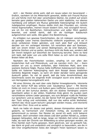 164
Ach! – der Meister ahnte wohl, daß ein neues Leben mir bevorstand! –
Endlich, nachdem ich bis Mitternacht gewartet, stellte sich Freund Muzius
ein und führte mich fort über verschiedene Dächer, bis endlich auf einem
beinahe ganz platten italienischen Dache uns zehn stattliche, nur ebenso
nachlässig und seltsam wie Muzius gekleidete Katerjünglinge mit lautem
Jubelgeschrei empfingen. Muzius stellte mich den Freunden vor, rühmte
meine Eigenschaften, meinen treuen biedern Sinn, hob vorzüglich hervor,
wie ich ihn mit Backfischen, Hühnerknochen und süßer Milch gastlich
bewirtet, und schloß damit, daß ich als tüchtiger Katzbursch
aufgenommen sein wolle. Alle gaben ihre Beistimmung.
Es erfolgten nun gewisse Feierlichkeiten, die ich indessen verschweige,
da geneigte Leser meines Geschlechts vielleicht argwöhnen, ich sei in
einen verbotenen Orden getreten, und noch jetzt Red' und Antwort
darüber von mir verlangen könnten. Ich versichere aber auf Gewissen,
daß von einem Orden und seinen Bedingnissen, als da sind Statuten,
geheime Zeichen und so weiter, durchaus nicht die Rede war, sondern daß
der Verein lediglich auf Gleichheit der Gesinnung beruhte. Denn es fand
sich bald, daß jeder von uns süße Milch lieber zu sich nahm als Wasser,
Braten lieber als Brot.
Nachdem die Feierlichkeiten vorüber, empfing ich von allen den
brüderlichen Kuß und Pfotendruck, und sie nannten mich: Du! – Dann
setzten wir uns zu einem einfachen, aber fröhlichen Mahl, dem eine
wackere Zecherei folgte. Muzius hatte trefflichen Katzenpunsch bereitet. –
Sollte ein lüsterner Katerjüngling nach dem Rezept dieses köstlichen
Getränks Begierde tragen, so kann ich leider darüber keine genügende
Auskunft geben. So viel ist gewiß, daß die hohe Annehmlichkeit des
Geschmacks sowie die siegende Kraft vorzüglich durch eine derbe Zutat
von Heringslake hervorgebracht wird.
Mit einer Stimme, die weit über viele Dächer hinwegdonnerte, intonierte
nun der Senior Puff das schöne Lied: Gaudeamus igitur! – Mit Wonne
fühlte ich mich im Innern und Äußern ganz trefflicher Juvenis und mochte
gar nicht an den tumulus denken, den ein düstres Verhängnis unserm
Geschlecht selten in der stillen, friedlichen Erde gönnt. Es wurden noch
verschiedene schöne Lieder gesungen, wie zum Beispiel »Laßt die Politiker
nur sprechen« und so weiter, bis der Senior Puff mit gewichtiger Pfote auf
den Tisch schlug und verkündete, daß nun das wahre echte Weihelied,
nämlich das »Ecce quam bonum« gesungen werden müsse, und intonierte
sofort den Chor: Ecce und so weiter.
Noch nie hatte ich dieses Lied gehört, dessen Komposition ebenso tief
gedacht, so harmonisch und melodisch richtig, als wunderbar und
geheimnisvoll zu nennen. Der Meister ist, soviel ich weiß, nicht bekannt
geworden, doch schreiben viele dieses Lied dem großen Händel zu, andere
dagegen behaupten, daß es lange, lange vor Händels Zeit schon existiert
habe, da nach der Chronik von Wittenberg es schon gesungen worden, als
Prinz Hamlet noch Fuchs gewesen. Doch gleichviel, wer es gemacht hat,
das Werk ist groß und unsterblich und vorzüglich zu bewundern, wie die in
den Chor eingeflochtenen Solos den Sängern freien Spielraum lassen zu
 