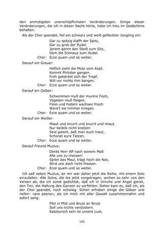 165
den anmutigsten unerschöpflichsten Veränderungen. Einige dieser
Veränderungen, die ich in dieser Nacht hörte, habe ich treu im Gedächtnis
behalten.
Als der Chor geendet, fiel ein schwarz und weiß gefleckter Jüngling ein:
Gar zu spitzig klafft der Spitz,
Gar zu grob der Pudel.
Jenem gönnt den Steiß zum Sitz,
Dem die Schnauz zum Hudel.
Chor: Ecce quam und so weiter.
Darauf ein Grauer:
Höflich zieht die Mütz vom Kopf,
Kommt Philister gangen.
Froh gebärdet sich der Tropf,
Will vor nichts ihm bangen.
Chor: Ecce quam und so weiter.
Darauf ein Gelber:
Schwimmen muß der muntre Fisch,
Vögelein muß fliegen,
Floss und Federn wachsen frisch
Werd't sie nimmer kriegen.
Chor: Ecce quam und so weiter.
Darauf ein Weißer:
Miaut und knurrt und knurrt und miaut.
Nur beileib nicht kratzen
Seid galant, daß man euch traut,
Schonet eure Tatzen.
Chor: Ecce quam und so weiter.
Darauf Freund Muzius:
Denkt Herr Aff nach seinem Maß
Alle uns zu messen!
Spitzt das Maul, trägt hoch die Nas,
Wird uns doch nicht fressen.
Chor: Ecce quam und so weiter.
Ich saß neben Muzius, an mir war daher jetzt die Reihe, mit einem Solo
einzufallen. Alle Solos, die bis jetzt vorgetragen, wichen so sehr von den
Versen ab, die ich sonst gedichtet, daß ich in Unruhe und Angst geriet,
den Ton, die Haltung des Ganzen zu verfehlen. Daher kam es, daß ich, als
der Chor geendet, noch schwieg. Schon erhoben einige die Gläser und
riefen: »pro poena«, als ich mich mit aller Gewalt zusammennahm und
sofort sang:
Pfot in Pfot und Brust an Brust
Soll uns nichts verdüstern.
Katzbursch sein ist unsere Lust,
 