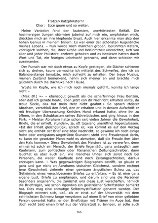 166
Trotzen Katzphilistern!
Chor: Ecce quam und so weiter.
Meine Variation fand den lautesten, unerhörtesten Beifall. Die
hochherzigen Jungen stürmten jubelnd auf mich ein, umpfoteten mich,
drückten mich an ihre klopfende Brust. Auch hier erkannte man also den
hohen Genius in meinem Innern. Es war einer der schönsten Augenblicke
meines Lebens. – Nun wurde noch manchen großen, berühmten Katern,
vorzüglich solchen, die, ihrer Größe und Berühmtheit unerachtet, sich von
aller und jeder Philisterei entfernt gehalten und es bewiesen hatten durch
Wort und Tat, ein feuriges Lebehoch! gebracht, und dann schieden wir
auseinander.
Der Punsch war mir doch etwas zu Kopfe gestiegen, die Dächer schienen
sich zu drehen, kaum vermochte ich mittelst des Schweifes, den ich als
Balancierstange benutzte, mich aufrecht zu erhalten. Der treue Muzius,
meinen Zustand bemerkend, nahm sich meiner an und brachte mich
glücklich durch die Dachluke nach Hause.
Wüste im Kopfe, wie ich mich noch niemals gefühlt, konnte ich lange
nicht –
(Mak. Bl.) »– – ebensogut gewußt als die scharfsinnige Frau Benzon,
aber daß ich gerade heute, eben jetzt von dir Nachricht erhalten sollte, du
treue Seele, das hat mein Herz nicht geahnt.« So sprach Meister
Abraham, verschloß den Brief, den er erhalten und in dessen Aufschrift er
mit freudiger Überraschung Kreislers Hand erkannt hatte, ohne ihn zu
öffnen, in den Schubkasten seines Schreibtisches und ging hinaus in den
Park. – Meister Abraham hatte schon seit vielen Jahren die Gewohnheit,
Briefe, die er erhielt, stunden-, ja, oft tagelang uneröffnet liegenzulassen.
»Ist der Inhalt gleichgültig«, sprach er, »so kommt es auf den Verzug
nicht an; enthält der Brief eine böse Nachricht, so gewinne ich noch einige
frohe oder wenigstens ungetrübte Stunden; steht eine Freudenpost darin,
so kann ein gesetzter Mann wohl es abwarten, daß die Freude ihm über
den Hals komme.« Diese Gewohnheit des Meisters ist zu verwerfen, denn
einmal ist solch ein Mensch, der Briefe liegenläßt, ganz untauglich zum
Kaufmann, zum politischen oder literarischen Zeitungsschreiber, dann
leuchtet es aber auch ein, wie manches Unheil sich sonst noch bei
Personen, die weder Kaufleute sind noch Zeitungsschreiber, daraus
erzeugen kann. – Was gegenwärtigen Biographen betrifft, so glaubt er
ganz und gar nicht an Abrahams stoischen Gleichmut, sondern rechnet
jene Gewohnheit vielmehr einer gewissen ängstlichen Scheu zu, das
Geheimnis eines verschlossenen Briefes zu entfalten. – Es ist eine ganz
eigene Lust, Briefe zu empfangen, und darum sind uns die Personen
besonders angenehm, die zunächst uns diese Lust verschaffen, nämlich
die Briefträger, wie schon irgendwo ein geistreicher Schriftsteller bemerkt
hat. Dies mag eine anmutige Selbstmystifikation genannt werden. Der
Biograph erinnert sich, daß, als er einst auf der Universität mit dem
sehnlichsten Schmerz lange vergebens auf einen Brief von einer geliebten
Person gewartet hatte, er den Briefträger mit Tränen im Auge bat, ihm
doch recht bald einen Brief aus der Vaterstadt zu bringen, er solle auch
 