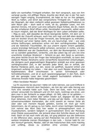 167
dafür ein namhaftes Trinkgeld erhalten. Der Kerl versprach, was von ihm
verlangt wurde, mit pfiffiger Miene, brachte den Brief, der in der Tat nach
wenigen Tagen einging, triumphierend, als habe es nur an ihm gelegen,
Wort zu halten, und strich das versprochene Trinkgeld ein. – Doch weiß
der Biograph, der eben vielleicht selbst gewissen Selbstmystifikationen zu
sehr Raum gibt – doch weiß er nicht, ob du, geliebter Leser, mit ihm
gleichen Sinnes, mit jener Lust eine seltsame Angst fühlest, die dir, indem
du den erhaltenen Brief öffnen willst, Herzklopfen verursacht, selbst wenn
es kaum möglich, daß der Brief Wichtiges für dein Leben enthalten sollte.
– Mag es sein, daß dasselbe die Brust beengende Gefühl, mit dem wir in
die Nacht der Zukunft schauen, auch hier sich regt und daß eben deshalb,
weil ein leichter Druck der Finger hinreicht, das Verborgene zu enthüllen,
der Moment auf einer Spitze steht, die uns beunruhigt. Und – wie viele
schöne Hoffnungen zerbrachen schon mit dem verhängnisvollen Siegel,
und die lieblichen Traumbilder, die aus unserm eignen Innern gestaltet,
unsere brünstige Sehnsucht selbst schienen, zerrannen in nichts, und das
kleine Blättchen war der Zauberfluch, vor dem der Blumengarten, in dem
wir zu wandeln gedachten, verdorrte, und das Leben lag vor uns wie eine
unwirtliche trostlose Wüstenei! – Scheint es gut, den Geist zu sammeln,
ehe jener leichte Druck der Finger das Verborgene erschließt, so kann dies
vielleicht Meister Abrahams sonst verwerfliche Gewohnheit entschuldigen,
die übrigens auch gegenwärtigem Biographen anklebt aus einer gewissen
verhängnisvollen Zeit, in der beinahe jeder Brief, den er erhielt, der
Büchse Pandoras glich, aus der, sowie sie geöffnet, tausend Unheil und
Ungemach aufstieg ins Leben. – Hat aber nun auch Meister Abraham des
Kapellmeisters Brief verschlossen in seinen Schreibepult oder
Schreibtischkasten, und ist er auch spazierengegangen in den Park, doch
soll der geneigte Leser den Inhalt sogleich buchstäblich erfahren. –
Johannes Kreisler hatte folgendes geschrieben:
»Mein herzlieber Meister!
›La fin couronne les œuvres!‹ hätte ich rufen können, wie Lord Clifford in
Shakespeares ›Heinrich dem Sechsten‹, als ihm der sehr edle Herzog von
York eins versetzt hatte zum Tode. Denn bei Gott, mein Hut stürzte
schwer verwundet ins Gebüsch und ich ihm nach, rücklings wie einer, von
dem man in der Schlacht zu sagen pflegt: ›Er fällt, oder er ist gefallen.‹ –
Dergleichen Leute stehen aber selten wieder auf, dagegen tat das aber
Euer Johannes, mein lieber Meister, und das auf der Stelle. – Um meinen
schwerverwundeten Kameraden, der nicht sowohl an meiner Seite als
über oder von meinem Haupte gefallen, konnte ich mich gar nicht
bekümmern, da ich genug zu tun hatte, durch einen tüchtigen Seitensatz
(ich nehme das Wort Satz hier weder in philosophischem noch in
musikalischem, sondern lediglich in gymnastischem Sinn) der Mündung
einer Pistole auszuweichen, die jemand etwa drei Schritte davon auf mich
hielt. Doch ich tat noch mehr als das, ich ging plötzlich aus der Defensive
in die Offensive über, sprang auf den Pistolanten los und stieß ihm ohne
weitere Umstände meinen Stockdegen in den Leib. – Immer habt Ihr mir
den Vorwurf gemacht, Meister, daß ich des historischen Stils nicht mächtig
und unfähig, etwas zu erzählen ohne unnütze Phrasen und
 