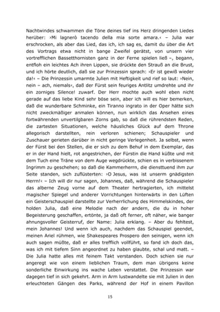 15
Nachtwindes schwammen die Töne deines tief ins Herz dringenden Liedes
herüber: ›Mi lagnerò tacendo della mia sorte amara.‹ – Julia war
erschrocken, als aber das Lied, das ich, ich sag es, damit du über die Art
des Vortrags etwa nicht in bange Zweifel gerätst, von unsern vier
vortrefflichen Bassetthornisten ganz in der Ferne spielen ließ –, begann,
entfloh ein leichtes Ach ihren Lippen, sie drückte den Strauß an die Brust,
und ich hörte deutlich, daß sie zur Prinzessin sprach: ›Er ist gewiß wieder
da!‹ – Die Prinzessin umarmte Julien mit Heftigkeit und rief so laut: ›Nein,
nein – ach, niemals‹, daß der Fürst sein feuriges Antlitz umdrehte und ihr
ein zorniges Silence! zuwarf. Der Herr mochte auch wohl eben nicht
gerade auf das liebe Kind sehr böse sein, aber ich will es hier bemerken,
daß die wunderbare Schminke, ein Tiranno ingrato in der Oper hätte sich
nicht zweckmäßiger anmalen können, nun wirklich das Ansehen eines
fortwährenden unvertilgbaren Zorns gab, so daß die rührendsten Reden,
die zartesten Situationen, welche häusliches Glück auf dem Throne
allegorisch darstellten, rein verloren schienen; Schauspieler und
Zuschauer gerieten darüber in nicht geringe Verlegenheit. Ja selbst, wenn
der Fürst bei den Stellen, die er sich zu dem Behuf in dem Exemplar, das
er in der Hand hielt, rot angestrichen, der Fürstin die Hand küßte und mit
dem Tuch eine Träne von dem Auge wegdrückte, schien es in verbissenem
Ingrimm zu geschehen; so daß die Kammerherrn, die diensttuend ihm zur
Seite standen, sich zuflüsterten: ›O Jesus, was ist unserm gnädigsten
Herrn!‹ – Ich will dir nur sagen, Johannes, daß, während die Schauspieler
das alberne Zeug vorne auf dem Theater hertragierten, ich mittelst
magischer Spiegel und anderer Vorrichtungen hinterwärts in den Lüften
ein Geisterschauspiel darstellte zur Verherrlichung des Himmelskindes, der
holden Julia, daß eine Melodie nach der andern, die du in hoher
Begeisterung geschaffen, ertönte, ja daß oft ferner, oft näher, wie banger
ahnungsvoller Geisterruf, der Name: Julia erklang. – Aber du fehltest,
mein Johannes! Und wenn ich auch, nachdem das Schauspiel geendet,
meinen Ariel rühmen, wie Shakespeares Prospero den seinigen, wenn ich
auch sagen müßte, daß er alles trefflich vollführt, so fand ich doch das,
was ich mit tiefem Sinn angeordnet zu haben glaubte, schal und matt. –
Die Julia hatte alles mit feinem Takt verstanden. Doch schien sie nur
angeregt wie von einem lieblichen Traum, dem man übrigens keine
sonderliche Einwirkung ins wache Leben verstattet. Die Prinzessin war
dagegen tief in sich gekehrt. Arm in Arm lustwandelte sie mit Julien in den
erleuchteten Gängen des Parks, während der Hof in einem Pavillon
 
