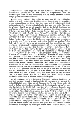 168
Abschweifungen. Was sagt Ihr zu der bündigen Darstellung meines
italienischen Abenteuers in dem Park zu Sieghartshof, den ein
hochsinniger Fürst so mild beherrscht, daß er selbst Banditen toleriert
vergnüglicher Abwechslung halber?
Nehmt, lieber Meister, das bisher Gesagte nur für die vorläufige,
epitomatische Inhaltsanzeige des historischen Kapitels, das ich, erlaubt es
meine Ungeduld und der Herr Prior, statt eines ordinären Briefes für Euch
aufschreiben will. – Wenig nachzuholen ist über das eigentliche Abenteuer
im Walde. – Gewiß war es mir sogleich, daß, als der Schuß fiel, ich davon
profitieren sollte, denn im Niederstürzen empfand ich einen brennenden
Schmerz an der linken Seite meines Kopfs, den der Konrektor in
Göniönesmühl mit Recht einen hartnäckigen nannte. Hartnäckigen
Widerstand hatte der wackere Knochenbau nämlich geleistet dem
schnöden Blei, so daß die Streifwunde kaum zu achten. – Aber sagt mir,
lieber Meister, sagt mir auf der Stelle oder heute abend oder wenigstens
morgen in aller Frühe, in wessen Leib meine Stockklinge gefahren? Sehr
lieb würde es mir sein, zu vernehmen, daß ich eigentlich gar kein
gemeines Menschenblut vergossen sondern bloß einigen prinzlichen Ichor;
und es will mir ahnen, als wäre dem so. – Meister! – so hätte der Zufall
mich denn zu der Tat geführt, die der finstere Geist mir verkündete bei
Euch im Fischerhäuschen! – War vielleicht diese kleine Stockklinge in dem
Augenblick, als ich sie brauchte zur Notwehr gegen Mörder, das furchtbare
Schwert der Blutschuld rächenden Nemesis? – Schreibt mir alles, Meister,
und vor allen Dingen, was es mit der Waffe, die Ihr mir in die Hand gabt,
mit dem kleinen Bilde für eine Bewandtnis hat. – Doch nein – nein, sagt
mir davon nichts. Laßt mich dieses Medusenbild, vor dessen Anblick der
bedrohliche Frevel erstarrt, bewahren, mir selbst ein unerklärliches
Geheimnis. Es ist mir, als würde dieser Talisman seine Kraft verlieren,
sobald ich wüßte, was für eine Konstellation ihn gefeit zur Zauberwaffe! –
Wollt Ihr mir's glauben, Meister, daß ich bis jetzt Euer kleines Bild noch
gar nicht einmal recht angeschaut? – Ist es an der Zeit, so werdet Ihr mir
alles sagen, was mir zu wissen nötig, und dann gebe ich den Talisman
zurück in Eure Hände. Also für jetzt kein Wort weiter davon! – Doch
fortfahren will ich nun in meinem historischen Kapitel.
Als ich besagtem Jemand, besagtem Pistolanten meinen Stockdegen in
den Leib gerannt, so daß er lautlos niederstürzte, sprang ich fort mit der
Schnellfüßigkeit eines Ajax, da ich Stimmen im Park zu hören und mich
noch in Gefahr glaubte. Ich gedachte nach Sieghartsweiler zu laufen, aber
die Dunkelheit der Nacht ließ mich den Weg verfehlen. Schneller und
schneller rannte ich fort, immer noch hoffend, mich zurechtzufinden. Ich
durchwatete Feldgräben, ich erklomm eine steile Anhöhe und sank endlich
in einem Gebüsch vor Ermattung nieder. Es war, als blitze es dicht vor
meinen Augen, ich fühlte einen stechenden Schmerz am Kopf und
erwachte aus tiefem Todesschlaf. Die Wunde hatte stark geblutet, ich
machte mir, das Taschentuch benutzend, einen Verband, der dem
geschicktesten Kompagnie-Chirurgus auf dem Schlachtfelde zur Ehre
gereicht haben würde und schaute nun ganz froh und fröhlich umher.
Unfern von mir stiegen die mächtigen Ruinen eines Schlosses empor. – Ihr
 