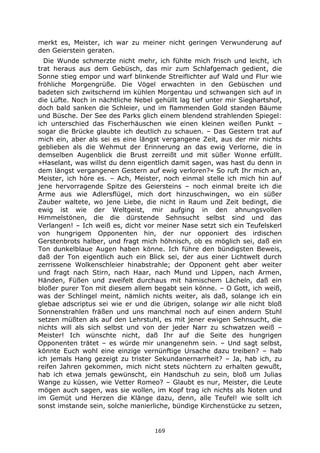 169
merkt es, Meister, ich war zu meiner nicht geringen Verwunderung auf
den Geierstein geraten.
Die Wunde schmerzte nicht mehr, ich fühlte mich frisch und leicht, ich
trat heraus aus dem Gebüsch, das mir zum Schlafgemach gedient, die
Sonne stieg empor und warf blinkende Streiflichter auf Wald und Flur wie
fröhliche Morgengrüße. Die Vögel erwachten in den Gebüschen und
badeten sich zwitschernd im kühlen Morgentau und schwangen sich auf in
die Lüfte. Noch in nächtliche Nebel gehüllt lag tief unter mir Sieghartshof,
doch bald sanken die Schleier, und im flammenden Gold standen Bäume
und Büsche. Der See des Parks glich einem blendend strahlenden Spiegel:
ich unterschied das Fischerhäuschen wie einen kleinen weißen Punkt –
sogar die Brücke glaubte ich deutlich zu schauen. – Das Gestern trat auf
mich ein, aber als sei es eine längst vergangene Zeit, aus der mir nichts
geblieben als die Wehmut der Erinnerung an das ewig Verlorne, die in
demselben Augenblick die Brust zerreißt und mit süßer Wonne erfüllt.
»Haselant, was willst du denn eigentlich damit sagen, was hast du denn in
dem längst vergangenen Gestern auf ewig verloren?« So ruft Ihr mich an,
Meister, ich höre es. – Ach, Meister, noch einmal stelle ich mich hin auf
jene hervorragende Spitze des Geiersteins – noch einmal breite ich die
Arme aus wie Adlersflügel, mich dort hinzuschwingen, wo ein süßer
Zauber waltete, wo jene Liebe, die nicht in Raum und Zeit bedingt, die
ewig ist wie der Weltgeist, mir aufging in den ahnungsvollen
Himmelstönen, die die dürstende Sehnsucht selbst sind und das
Verlangen! – Ich weiß es, dicht vor meiner Nase setzt sich ein Teufelskerl
von hungrigem Opponenten hin, der nur opponiert des irdischen
Gerstenbrots halber, und fragt mich höhnisch, ob es möglich sei, daß ein
Ton dunkelblaue Augen haben könne. Ich führe den bündigsten Beweis,
daß der Ton eigentlich auch ein Blick sei, der aus einer Lichtwelt durch
zerrissene Wolkenschleier hinabstrahle; der Opponent geht aber weiter
und fragt nach Stirn, nach Haar, nach Mund und Lippen, nach Armen,
Händen, Füßen und zweifelt durchaus mit hämischem Lächeln, daß ein
bloßer purer Ton mit diesem allem begabt sein könne. – O Gott, ich weiß,
was der Schlingel meint, nämlich nichts weiter, als daß, solange ich ein
glebae adscriptus sei wie er und die übrigen, solange wir alle nicht bloß
Sonnenstrahlen fräßen und uns manchmal noch auf einen andern Stuhl
setzen müßten als auf den Lehrstuhl, es mit jener ewigen Sehnsucht, die
nichts will als sich selbst und von der jeder Narr zu schwatzen weiß –
Meister! Ich wünschte nicht, daß Ihr auf die Seite des hungrigen
Opponenten trätet – es würde mir unangenehm sein. – Und sagt selbst,
könnte Euch wohl eine einzige vernünftige Ursache dazu treiben? – hab
ich jemals Hang gezeigt zu trister Sekundanernarrheit? – Ja, hab ich, zu
reifen Jahren gekommen, mich nicht stets nüchtern zu erhalten gewußt,
hab ich etwa jemals gewünscht, ein Handschuh zu sein, bloß um Julias
Wange zu küssen, wie Vetter Romeo? – Glaubt es nur, Meister, die Leute
mögen auch sagen, was sie wollen, im Kopf trag ich nichts als Noten und
im Gemüt und Herzen die Klänge dazu, denn, alle Teufel! wie sollt ich
sonst imstande sein, solche manierliche, bündige Kirchenstücke zu setzen,
 