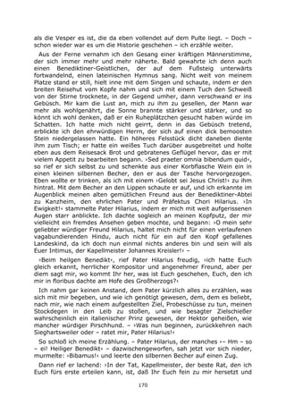 170
als die Vesper es ist, die da eben vollendet auf dem Pulte liegt. – Doch –
schon wieder war es um die Historie geschehen – ich erzähle weiter.
Aus der Ferne vernahm ich den Gesang einer kräftigen Männerstimme,
der sich immer mehr und mehr näherte. Bald gewahrte ich denn auch
einen Benediktiner-Geistlichen, der auf dem Fußsteig unterwärts
fortwandelnd, einen lateinischen Hymnus sang. Nicht weit von meinem
Platze stand er still, hielt inne mit dem Singen und schaute, indem er den
breiten Reisehut vom Kopfe nahm und sich mit einem Tuch den Schweiß
von der Stirne trocknete, in der Gegend umher, dann verschwand er ins
Gebüsch. Mir kam die Lust an, mich zu ihm zu gesellen, der Mann war
mehr als wohlgenährt, die Sonne brannte stärker und stärker, und so
könnt ich wohl denken, daß er ein Ruheplätzchen gesucht haben würde im
Schatten. Ich hatte mich nicht geirrt, denn in das Gebüsch tretend,
erblickte ich den ehrwürdigen Herrn, der sich auf einen dick bemoosten
Stein niedergelassen hatte. Ein höheres Felsstück dicht daneben diente
ihm zum Tisch; er hatte ein weißes Tuch darüber ausgebreitet und holte
eben aus dem Reisesack Brot und gebratenes Geflügel hervor, das er mit
vielem Appetit zu bearbeiten begann. ›Sed praeter omnia bibendum quid‹,
so rief er sich selbst zu und schenkte aus einer Korbflasche Wein ein in
einen kleinen silbernen Becher, den er aus der Tasche hervorgezogen.
Eben wollte er trinken, als ich mit einem ›Gelobt sei Jesus Christ!‹ zu ihm
hintrat. Mit dem Becher an den Lippen schaute er auf, und ich erkannte im
Augenblick meinen alten gemütlichen Freund aus der Benediktiner-Abtei
zu Kanzheim, den ehrlichen Pater und Präfektus Chori Hilarius. ›In
Ewigkeit!‹ stammelte Pater Hilarius, indem er mich mit weit aufgerissenen
Augen starr anblickte. Ich dachte sogleich an meinen Kopfputz, der mir
vielleicht ein fremdes Ansehen geben mochte, und begann: ›O mein sehr
geliebter würdiger Freund Hilarius, haltet mich nicht für einen verlaufenen
vagabundierenden Hindu, auch nicht für ein auf den Kopf gefallenes
Landeskind, da ich doch nun einmal nichts anderes bin und sein will als
Euer Intimus, der Kapellmeister Johannes Kreisler!‹ –
›Beim heilgen Benedikt‹, rief Pater Hilarius freudig, ›ich hatte Euch
gleich erkannt, herrlicher Kompositor und angenehmer Freund, aber per
diem sagt mir, wo kommt Ihr her, was ist Euch geschehen, Euch, den ich
mir in floribus dachte am Hofe des Großherzogs?‹
Ich nahm gar keinen Anstand, dem Pater kürzlich alles zu erzählen, was
sich mit mir begeben, und wie ich genötigt gewesen, dem, dem es beliebt,
nach mir, wie nach einem aufgestellten Ziel, Probeschüsse zu tun, meinen
Stockdegen in den Leib zu stoßen, und wie besagter Zielschießer
wahrscheinlich ein italienischer Prinz gewesen, der Hektor geheißen, wie
mancher würdiger Pirschhund. – ›Was nun beginnen, zurückkehren nach
Sieghartsweiler oder – ratet mir, Pater Hilarius!‹
So schloß ich meine Erzählung. – Pater Hilarius, der manches ›– Hm – so
– ei! Heiliger Benedikt‹ – dazwischengeworfen, sah jetzt vor sich nieder,
murmelte: ›Bibamus!‹ und leerte den silbernen Becher auf einen Zug.
Dann rief er lachend: ›In der Tat, Kapellmeister, der beste Rat, den ich
Euch fürs erste erteilen kann, ist, daß Ihr Euch fein zu mir hersetzt und
 